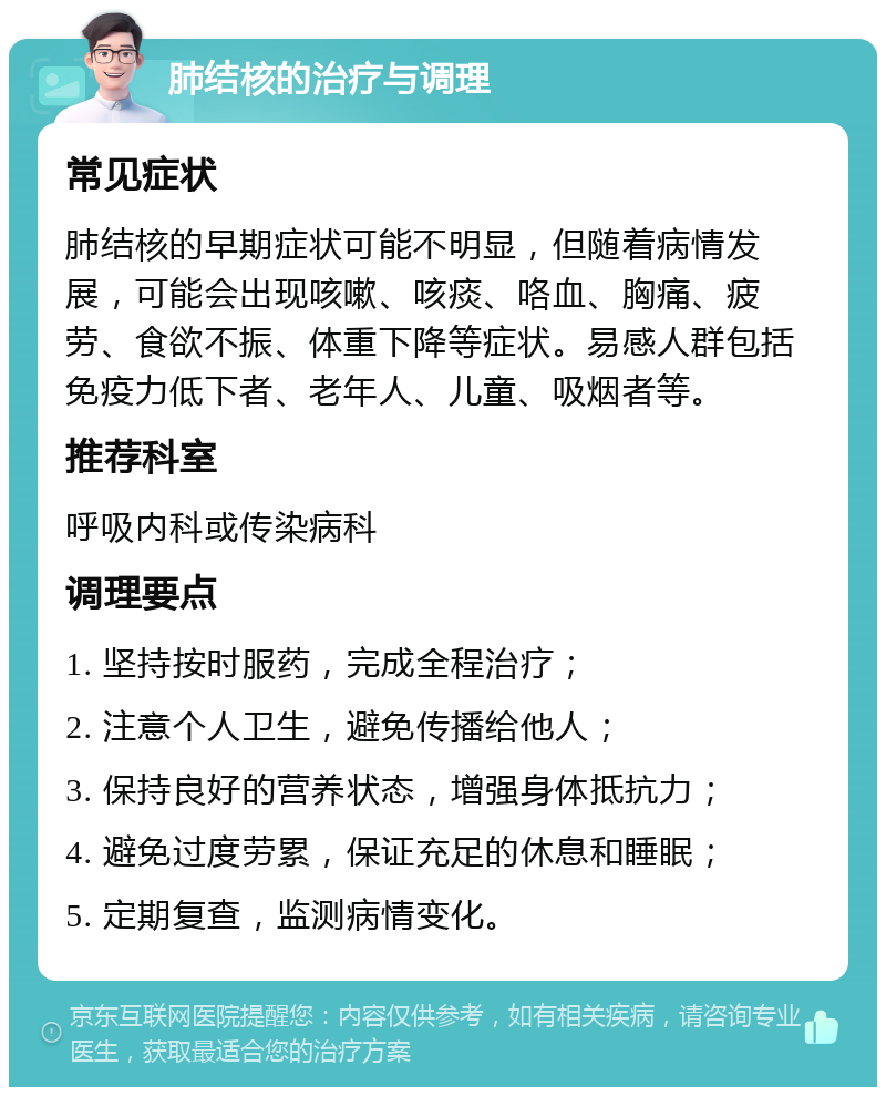 肺结核的治疗与调理 常见症状 肺结核的早期症状可能不明显，但随着病情发展，可能会出现咳嗽、咳痰、咯血、胸痛、疲劳、食欲不振、体重下降等症状。易感人群包括免疫力低下者、老年人、儿童、吸烟者等。 推荐科室 呼吸内科或传染病科 调理要点 1. 坚持按时服药，完成全程治疗； 2. 注意个人卫生，避免传播给他人； 3. 保持良好的营养状态，增强身体抵抗力； 4. 避免过度劳累，保证充足的休息和睡眠； 5. 定期复查，监测病情变化。