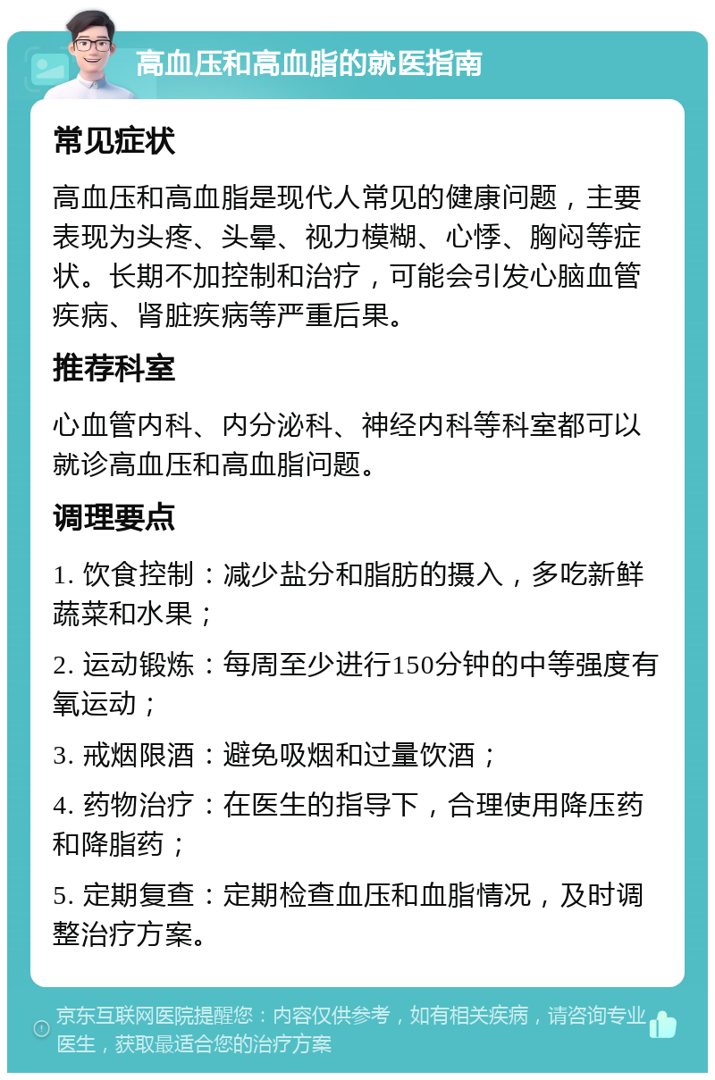 高血压和高血脂的就医指南 常见症状 高血压和高血脂是现代人常见的健康问题，主要表现为头疼、头晕、视力模糊、心悸、胸闷等症状。长期不加控制和治疗，可能会引发心脑血管疾病、肾脏疾病等严重后果。 推荐科室 心血管内科、内分泌科、神经内科等科室都可以就诊高血压和高血脂问题。 调理要点 1. 饮食控制：减少盐分和脂肪的摄入，多吃新鲜蔬菜和水果； 2. 运动锻炼：每周至少进行150分钟的中等强度有氧运动； 3. 戒烟限酒：避免吸烟和过量饮酒； 4. 药物治疗：在医生的指导下，合理使用降压药和降脂药； 5. 定期复查：定期检查血压和血脂情况，及时调整治疗方案。