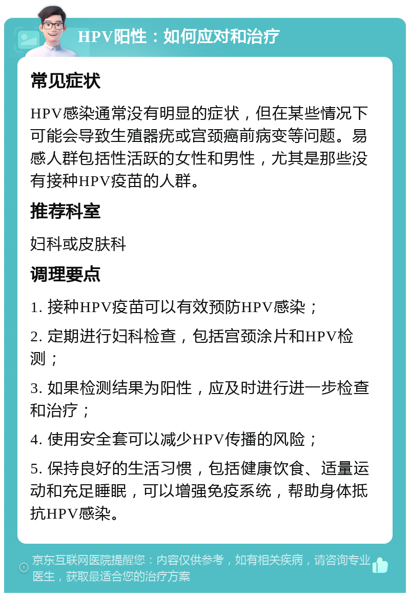 HPV阳性：如何应对和治疗 常见症状 HPV感染通常没有明显的症状，但在某些情况下可能会导致生殖器疣或宫颈癌前病变等问题。易感人群包括性活跃的女性和男性，尤其是那些没有接种HPV疫苗的人群。 推荐科室 妇科或皮肤科 调理要点 1. 接种HPV疫苗可以有效预防HPV感染； 2. 定期进行妇科检查，包括宫颈涂片和HPV检测； 3. 如果检测结果为阳性，应及时进行进一步检查和治疗； 4. 使用安全套可以减少HPV传播的风险； 5. 保持良好的生活习惯，包括健康饮食、适量运动和充足睡眠，可以增强免疫系统，帮助身体抵抗HPV感染。