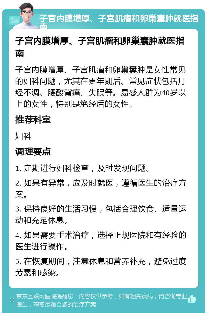 子宫内膜增厚、子宫肌瘤和卵巢囊肿就医指南 子宫内膜增厚、子宫肌瘤和卵巢囊肿就医指南 子宫内膜增厚、子宫肌瘤和卵巢囊肿是女性常见的妇科问题，尤其在更年期后。常见症状包括月经不调、腰酸背痛、失眠等。易感人群为40岁以上的女性，特别是绝经后的女性。 推荐科室 妇科 调理要点 1. 定期进行妇科检查，及时发现问题。 2. 如果有异常，应及时就医，遵循医生的治疗方案。 3. 保持良好的生活习惯，包括合理饮食、适量运动和充足休息。 4. 如果需要手术治疗，选择正规医院和有经验的医生进行操作。 5. 在恢复期间，注意休息和营养补充，避免过度劳累和感染。