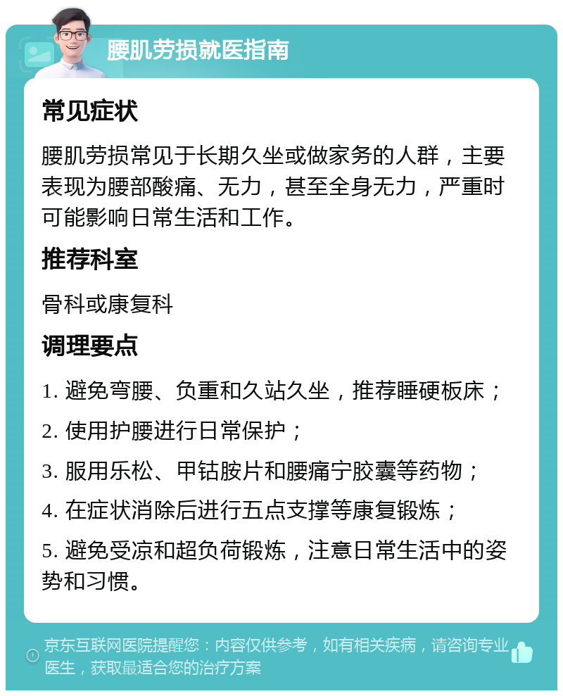 腰肌劳损就医指南 常见症状 腰肌劳损常见于长期久坐或做家务的人群，主要表现为腰部酸痛、无力，甚至全身无力，严重时可能影响日常生活和工作。 推荐科室 骨科或康复科 调理要点 1. 避免弯腰、负重和久站久坐，推荐睡硬板床； 2. 使用护腰进行日常保护； 3. 服用乐松、甲钴胺片和腰痛宁胶囊等药物； 4. 在症状消除后进行五点支撑等康复锻炼； 5. 避免受凉和超负荷锻炼，注意日常生活中的姿势和习惯。