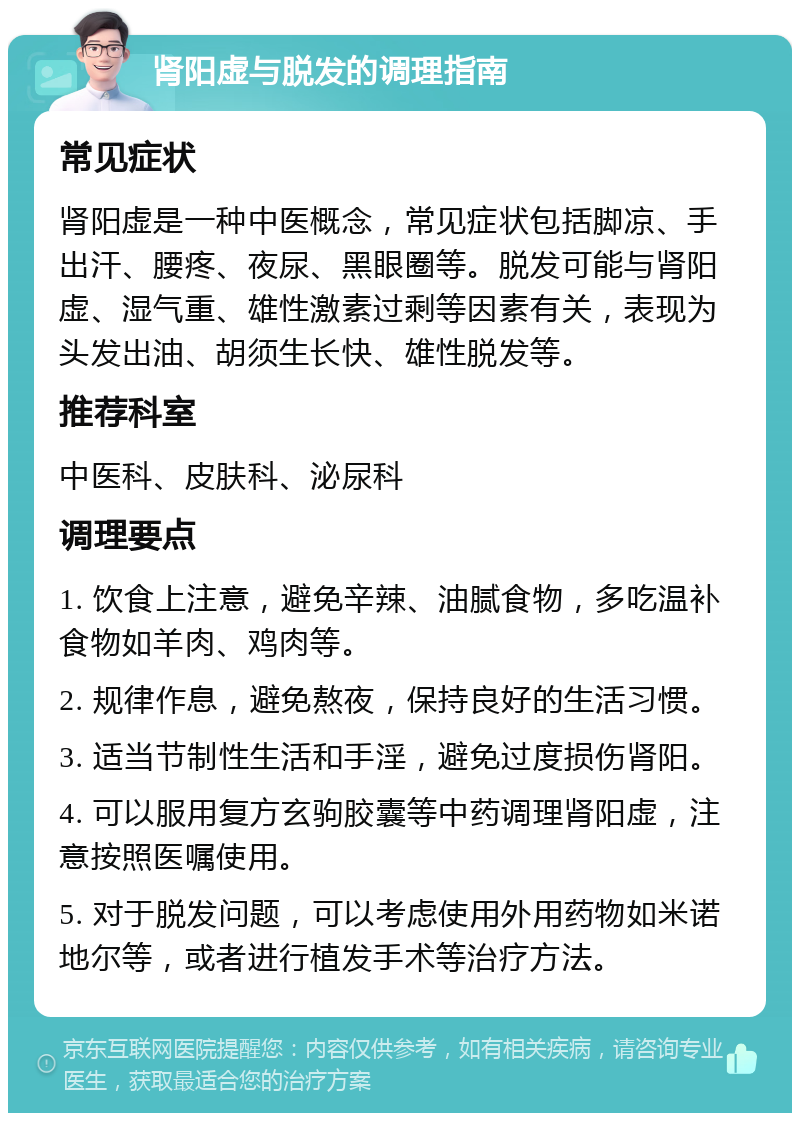 肾阳虚与脱发的调理指南 常见症状 肾阳虚是一种中医概念，常见症状包括脚凉、手出汗、腰疼、夜尿、黑眼圈等。脱发可能与肾阳虚、湿气重、雄性激素过剩等因素有关，表现为头发出油、胡须生长快、雄性脱发等。 推荐科室 中医科、皮肤科、泌尿科 调理要点 1. 饮食上注意，避免辛辣、油腻食物，多吃温补食物如羊肉、鸡肉等。 2. 规律作息，避免熬夜，保持良好的生活习惯。 3. 适当节制性生活和手淫，避免过度损伤肾阳。 4. 可以服用复方玄驹胶囊等中药调理肾阳虚，注意按照医嘱使用。 5. 对于脱发问题，可以考虑使用外用药物如米诺地尔等，或者进行植发手术等治疗方法。