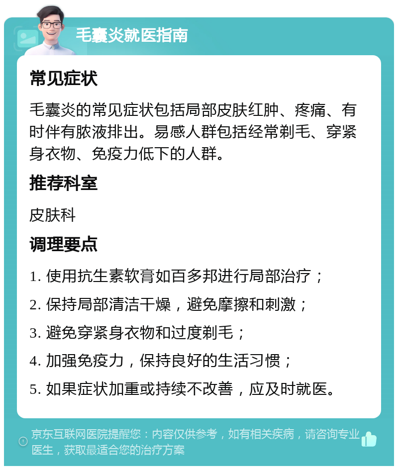 毛囊炎就医指南 常见症状 毛囊炎的常见症状包括局部皮肤红肿、疼痛、有时伴有脓液排出。易感人群包括经常剃毛、穿紧身衣物、免疫力低下的人群。 推荐科室 皮肤科 调理要点 1. 使用抗生素软膏如百多邦进行局部治疗； 2. 保持局部清洁干燥，避免摩擦和刺激； 3. 避免穿紧身衣物和过度剃毛； 4. 加强免疫力，保持良好的生活习惯； 5. 如果症状加重或持续不改善，应及时就医。