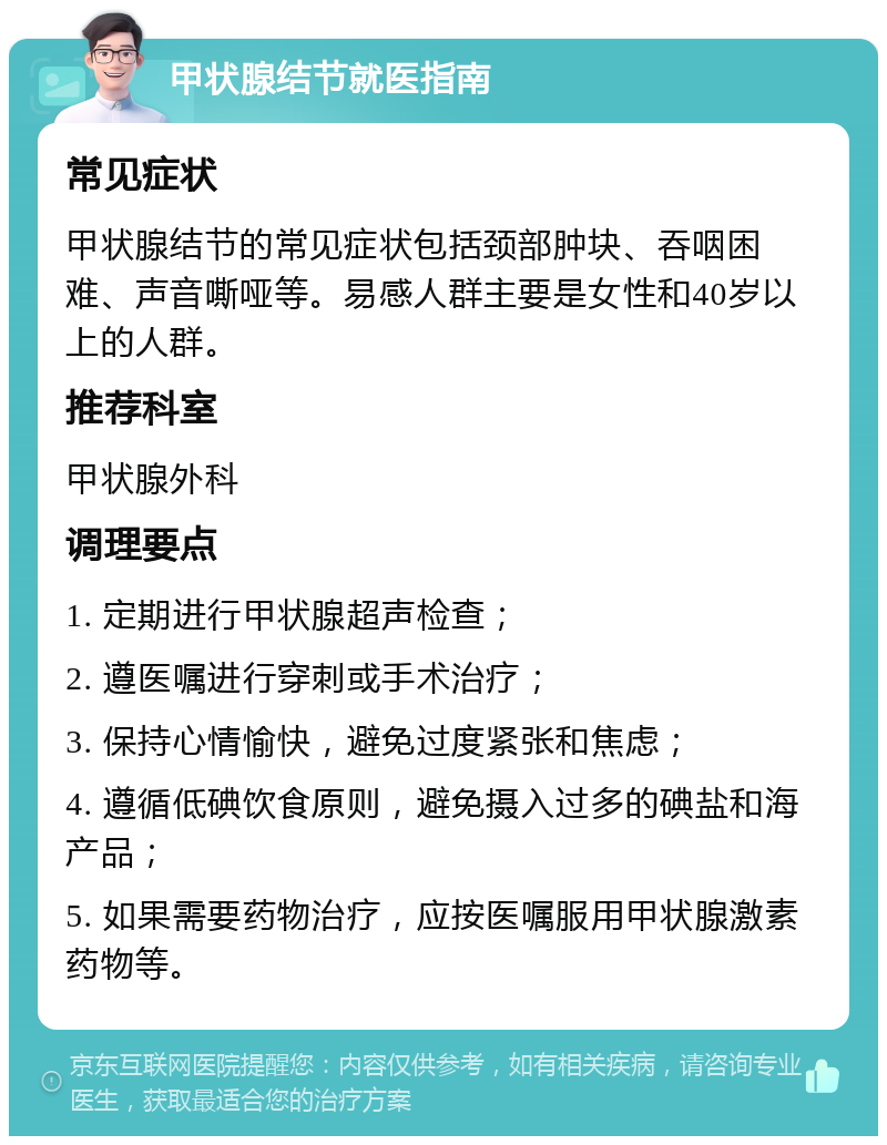 甲状腺结节就医指南 常见症状 甲状腺结节的常见症状包括颈部肿块、吞咽困难、声音嘶哑等。易感人群主要是女性和40岁以上的人群。 推荐科室 甲状腺外科 调理要点 1. 定期进行甲状腺超声检查； 2. 遵医嘱进行穿刺或手术治疗； 3. 保持心情愉快，避免过度紧张和焦虑； 4. 遵循低碘饮食原则，避免摄入过多的碘盐和海产品； 5. 如果需要药物治疗，应按医嘱服用甲状腺激素药物等。