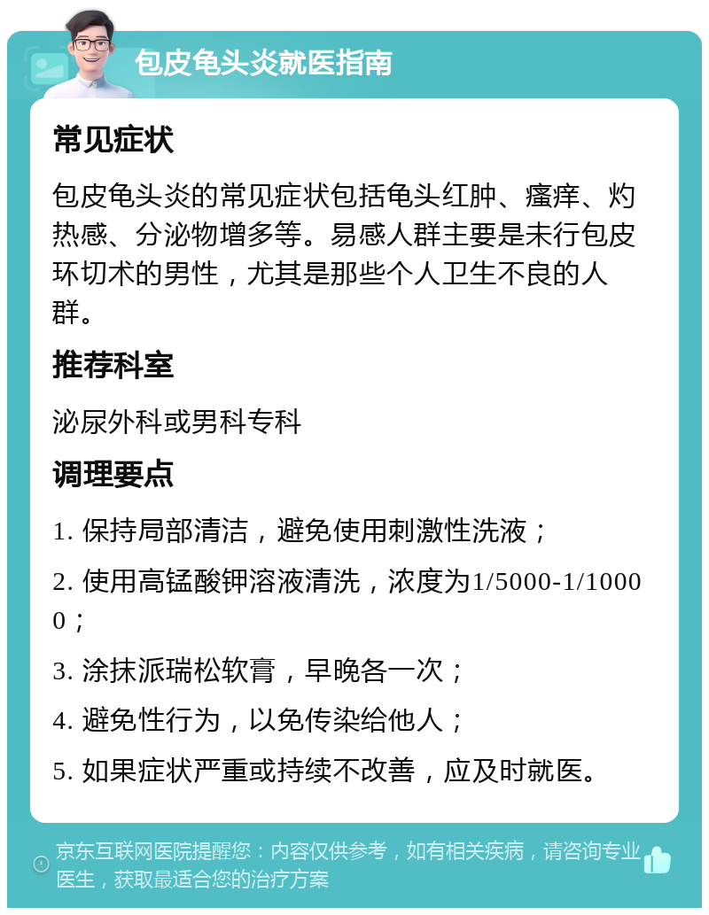 包皮龟头炎就医指南 常见症状 包皮龟头炎的常见症状包括龟头红肿、瘙痒、灼热感、分泌物增多等。易感人群主要是未行包皮环切术的男性，尤其是那些个人卫生不良的人群。 推荐科室 泌尿外科或男科专科 调理要点 1. 保持局部清洁，避免使用刺激性洗液； 2. 使用高锰酸钾溶液清洗，浓度为1/5000-1/10000； 3. 涂抹派瑞松软膏，早晚各一次； 4. 避免性行为，以免传染给他人； 5. 如果症状严重或持续不改善，应及时就医。