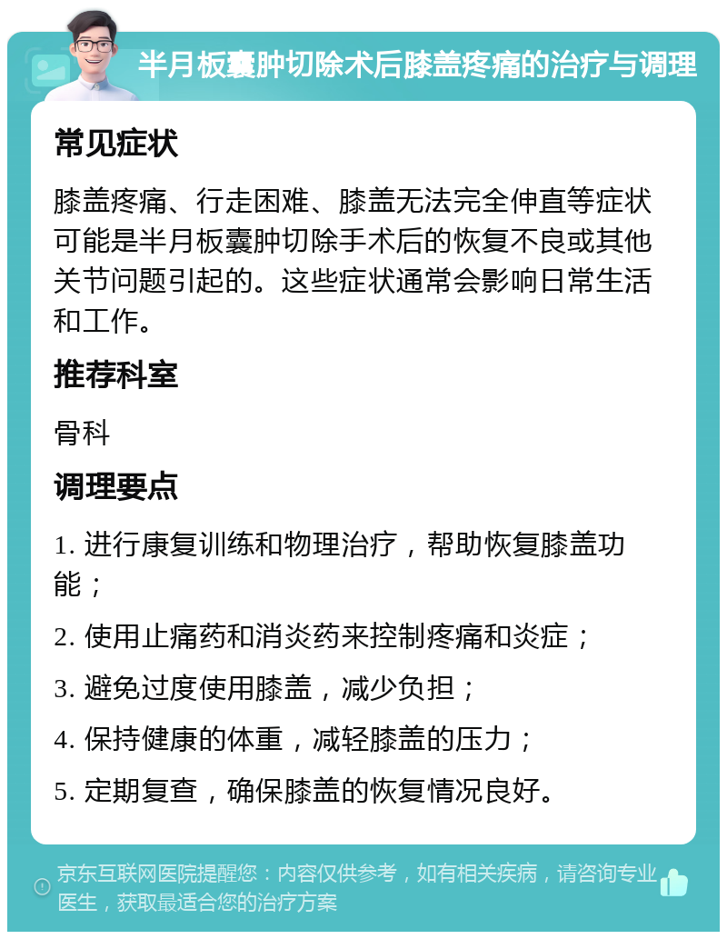 半月板囊肿切除术后膝盖疼痛的治疗与调理 常见症状 膝盖疼痛、行走困难、膝盖无法完全伸直等症状可能是半月板囊肿切除手术后的恢复不良或其他关节问题引起的。这些症状通常会影响日常生活和工作。 推荐科室 骨科 调理要点 1. 进行康复训练和物理治疗，帮助恢复膝盖功能； 2. 使用止痛药和消炎药来控制疼痛和炎症； 3. 避免过度使用膝盖，减少负担； 4. 保持健康的体重，减轻膝盖的压力； 5. 定期复查，确保膝盖的恢复情况良好。