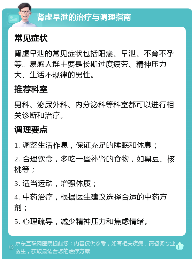 肾虚早泄的治疗与调理指南 常见症状 肾虚早泄的常见症状包括阳痿、早泄、不育不孕等。易感人群主要是长期过度疲劳、精神压力大、生活不规律的男性。 推荐科室 男科、泌尿外科、内分泌科等科室都可以进行相关诊断和治疗。 调理要点 1. 调整生活作息，保证充足的睡眠和休息； 2. 合理饮食，多吃一些补肾的食物，如黑豆、核桃等； 3. 适当运动，增强体质； 4. 中药治疗，根据医生建议选择合适的中药方剂； 5. 心理疏导，减少精神压力和焦虑情绪。