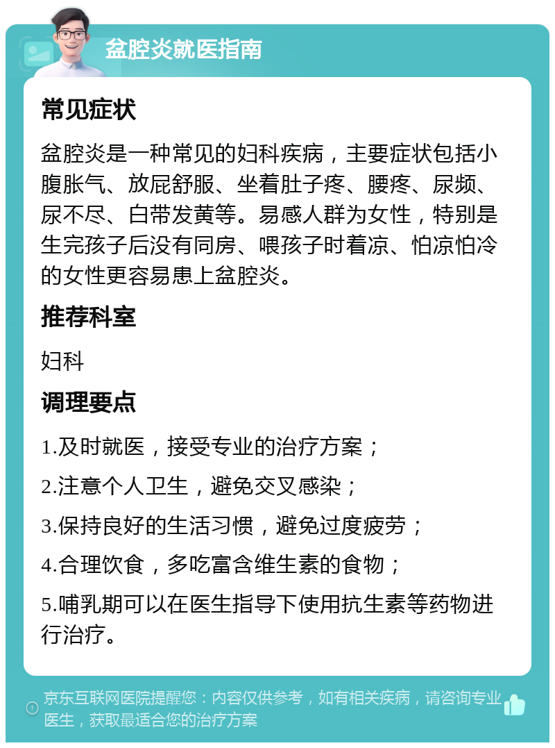 盆腔炎就医指南 常见症状 盆腔炎是一种常见的妇科疾病，主要症状包括小腹胀气、放屁舒服、坐着肚子疼、腰疼、尿频、尿不尽、白带发黄等。易感人群为女性，特别是生完孩子后没有同房、喂孩子时着凉、怕凉怕冷的女性更容易患上盆腔炎。 推荐科室 妇科 调理要点 1.及时就医，接受专业的治疗方案； 2.注意个人卫生，避免交叉感染； 3.保持良好的生活习惯，避免过度疲劳； 4.合理饮食，多吃富含维生素的食物； 5.哺乳期可以在医生指导下使用抗生素等药物进行治疗。