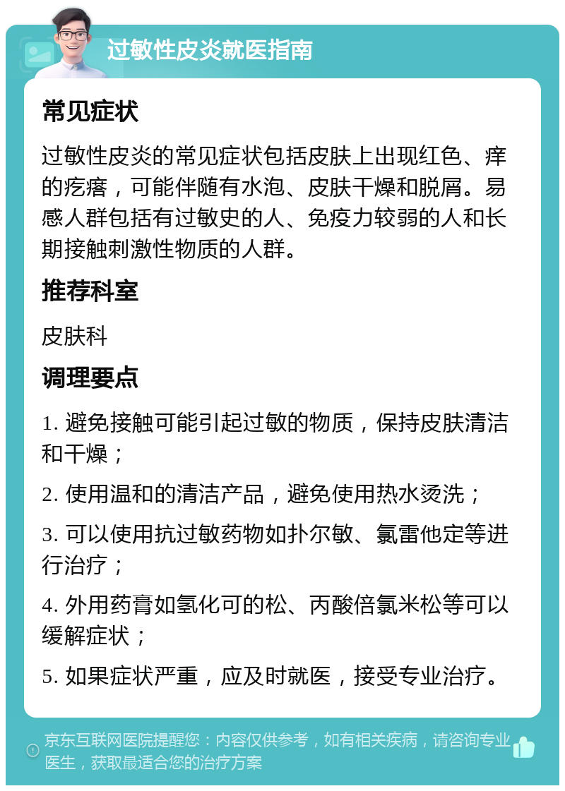 过敏性皮炎就医指南 常见症状 过敏性皮炎的常见症状包括皮肤上出现红色、痒的疙瘩，可能伴随有水泡、皮肤干燥和脱屑。易感人群包括有过敏史的人、免疫力较弱的人和长期接触刺激性物质的人群。 推荐科室 皮肤科 调理要点 1. 避免接触可能引起过敏的物质，保持皮肤清洁和干燥； 2. 使用温和的清洁产品，避免使用热水烫洗； 3. 可以使用抗过敏药物如扑尔敏、氯雷他定等进行治疗； 4. 外用药膏如氢化可的松、丙酸倍氯米松等可以缓解症状； 5. 如果症状严重，应及时就医，接受专业治疗。