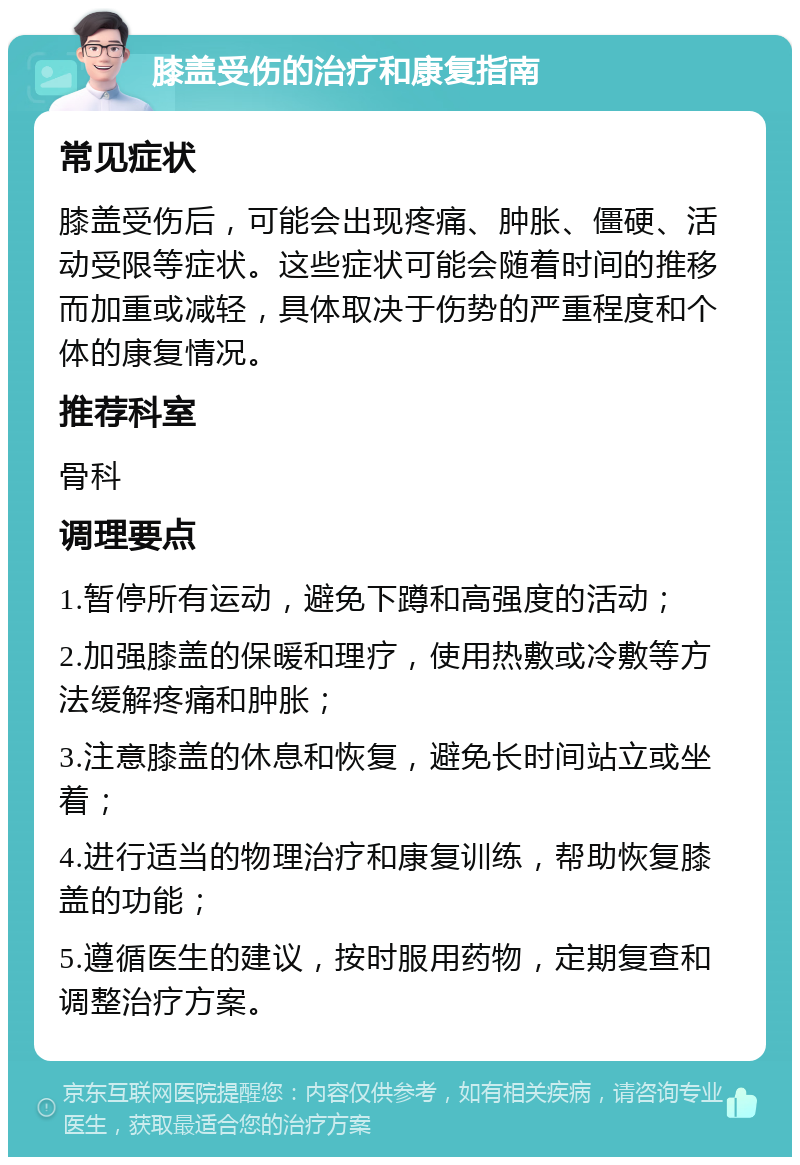 膝盖受伤的治疗和康复指南 常见症状 膝盖受伤后，可能会出现疼痛、肿胀、僵硬、活动受限等症状。这些症状可能会随着时间的推移而加重或减轻，具体取决于伤势的严重程度和个体的康复情况。 推荐科室 骨科 调理要点 1.暂停所有运动，避免下蹲和高强度的活动； 2.加强膝盖的保暖和理疗，使用热敷或冷敷等方法缓解疼痛和肿胀； 3.注意膝盖的休息和恢复，避免长时间站立或坐着； 4.进行适当的物理治疗和康复训练，帮助恢复膝盖的功能； 5.遵循医生的建议，按时服用药物，定期复查和调整治疗方案。