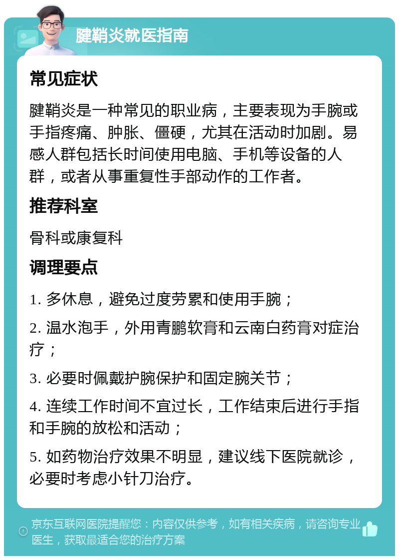 腱鞘炎就医指南 常见症状 腱鞘炎是一种常见的职业病，主要表现为手腕或手指疼痛、肿胀、僵硬，尤其在活动时加剧。易感人群包括长时间使用电脑、手机等设备的人群，或者从事重复性手部动作的工作者。 推荐科室 骨科或康复科 调理要点 1. 多休息，避免过度劳累和使用手腕； 2. 温水泡手，外用青鹏软膏和云南白药膏对症治疗； 3. 必要时佩戴护腕保护和固定腕关节； 4. 连续工作时间不宜过长，工作结束后进行手指和手腕的放松和活动； 5. 如药物治疗效果不明显，建议线下医院就诊，必要时考虑小针刀治疗。