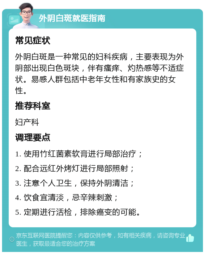 外阴白斑就医指南 常见症状 外阴白斑是一种常见的妇科疾病，主要表现为外阴部出现白色斑块，伴有瘙痒、灼热感等不适症状。易感人群包括中老年女性和有家族史的女性。 推荐科室 妇产科 调理要点 1. 使用竹红菌素软膏进行局部治疗； 2. 配合远红外烤灯进行局部照射； 3. 注意个人卫生，保持外阴清洁； 4. 饮食宜清淡，忌辛辣刺激； 5. 定期进行活检，排除癌变的可能。