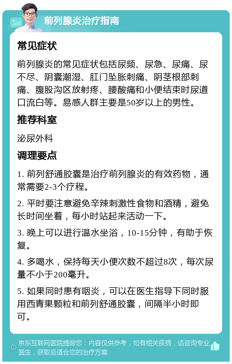 前列腺炎治疗指南 常见症状 前列腺炎的常见症状包括尿频、尿急、尿痛、尿不尽、阴囊潮湿、肛门坠胀刺痛、阴茎根部刺痛、腹股沟区放射疼、腰酸痛和小便结束时尿道口流白等。易感人群主要是50岁以上的男性。 推荐科室 泌尿外科 调理要点 1. 前列舒通胶囊是治疗前列腺炎的有效药物，通常需要2-3个疗程。 2. 平时要注意避免辛辣刺激性食物和酒精，避免长时间坐着，每小时站起来活动一下。 3. 晚上可以进行温水坐浴，10-15分钟，有助于恢复。 4. 多喝水，保持每天小便次数不超过8次，每次尿量不小于200毫升。 5. 如果同时患有咽炎，可以在医生指导下同时服用西青果颗粒和前列舒通胶囊，间隔半小时即可。