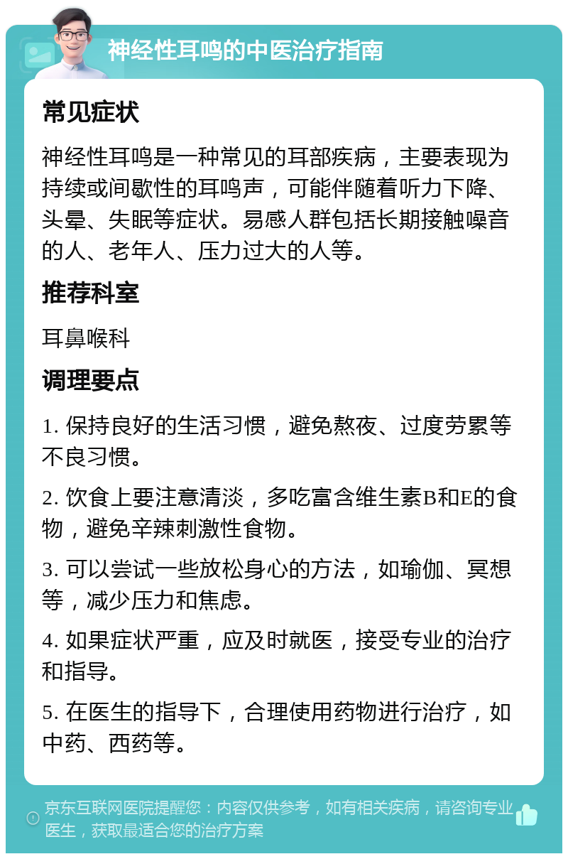 神经性耳鸣的中医治疗指南 常见症状 神经性耳鸣是一种常见的耳部疾病，主要表现为持续或间歇性的耳鸣声，可能伴随着听力下降、头晕、失眠等症状。易感人群包括长期接触噪音的人、老年人、压力过大的人等。 推荐科室 耳鼻喉科 调理要点 1. 保持良好的生活习惯，避免熬夜、过度劳累等不良习惯。 2. 饮食上要注意清淡，多吃富含维生素B和E的食物，避免辛辣刺激性食物。 3. 可以尝试一些放松身心的方法，如瑜伽、冥想等，减少压力和焦虑。 4. 如果症状严重，应及时就医，接受专业的治疗和指导。 5. 在医生的指导下，合理使用药物进行治疗，如中药、西药等。