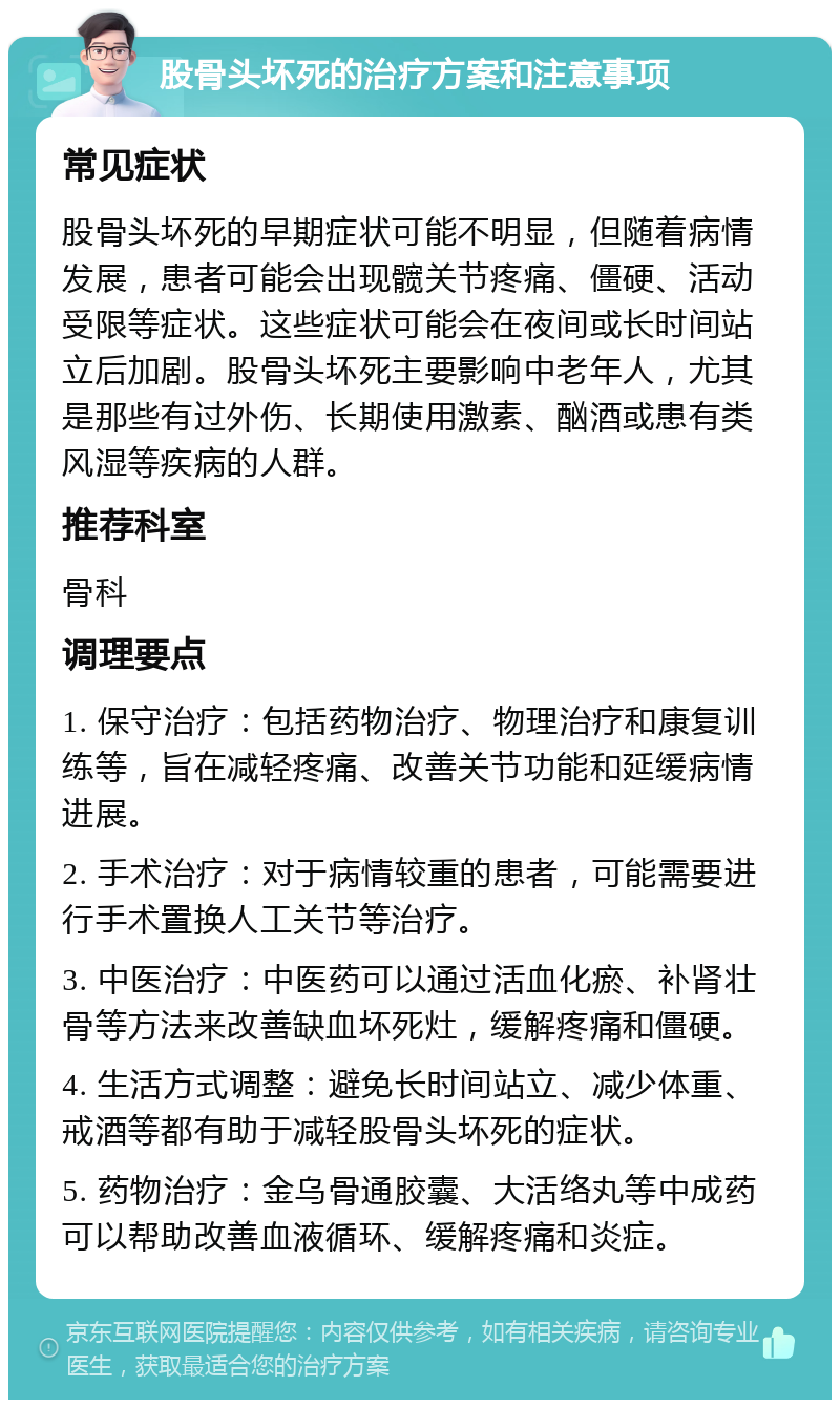 股骨头坏死的治疗方案和注意事项 常见症状 股骨头坏死的早期症状可能不明显，但随着病情发展，患者可能会出现髋关节疼痛、僵硬、活动受限等症状。这些症状可能会在夜间或长时间站立后加剧。股骨头坏死主要影响中老年人，尤其是那些有过外伤、长期使用激素、酗酒或患有类风湿等疾病的人群。 推荐科室 骨科 调理要点 1. 保守治疗：包括药物治疗、物理治疗和康复训练等，旨在减轻疼痛、改善关节功能和延缓病情进展。 2. 手术治疗：对于病情较重的患者，可能需要进行手术置换人工关节等治疗。 3. 中医治疗：中医药可以通过活血化瘀、补肾壮骨等方法来改善缺血坏死灶，缓解疼痛和僵硬。 4. 生活方式调整：避免长时间站立、减少体重、戒酒等都有助于减轻股骨头坏死的症状。 5. 药物治疗：金乌骨通胶囊、大活络丸等中成药可以帮助改善血液循环、缓解疼痛和炎症。