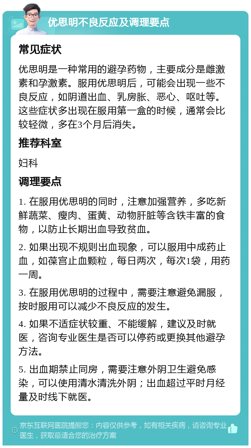 优思明不良反应及调理要点 常见症状 优思明是一种常用的避孕药物，主要成分是雌激素和孕激素。服用优思明后，可能会出现一些不良反应，如阴道出血、乳房胀、恶心、呕吐等。这些症状多出现在服用第一盒的时候，通常会比较轻微，多在3个月后消失。 推荐科室 妇科 调理要点 1. 在服用优思明的同时，注意加强营养，多吃新鲜蔬菜、瘦肉、蛋黄、动物肝脏等含铁丰富的食物，以防止长期出血导致贫血。 2. 如果出现不规则出血现象，可以服用中成药止血，如葆宫止血颗粒，每日两次，每次1袋，用药一周。 3. 在服用优思明的过程中，需要注意避免漏服，按时服用可以减少不良反应的发生。 4. 如果不适症状较重、不能缓解，建议及时就医，咨询专业医生是否可以停药或更换其他避孕方法。 5. 出血期禁止同房，需要注意外阴卫生避免感染，可以使用清水清洗外阴；出血超过平时月经量及时线下就医。