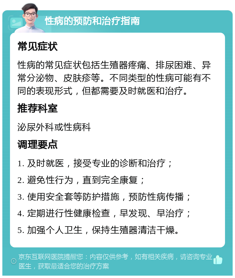 性病的预防和治疗指南 常见症状 性病的常见症状包括生殖器疼痛、排尿困难、异常分泌物、皮肤疹等。不同类型的性病可能有不同的表现形式，但都需要及时就医和治疗。 推荐科室 泌尿外科或性病科 调理要点 1. 及时就医，接受专业的诊断和治疗； 2. 避免性行为，直到完全康复； 3. 使用安全套等防护措施，预防性病传播； 4. 定期进行性健康检查，早发现、早治疗； 5. 加强个人卫生，保持生殖器清洁干燥。