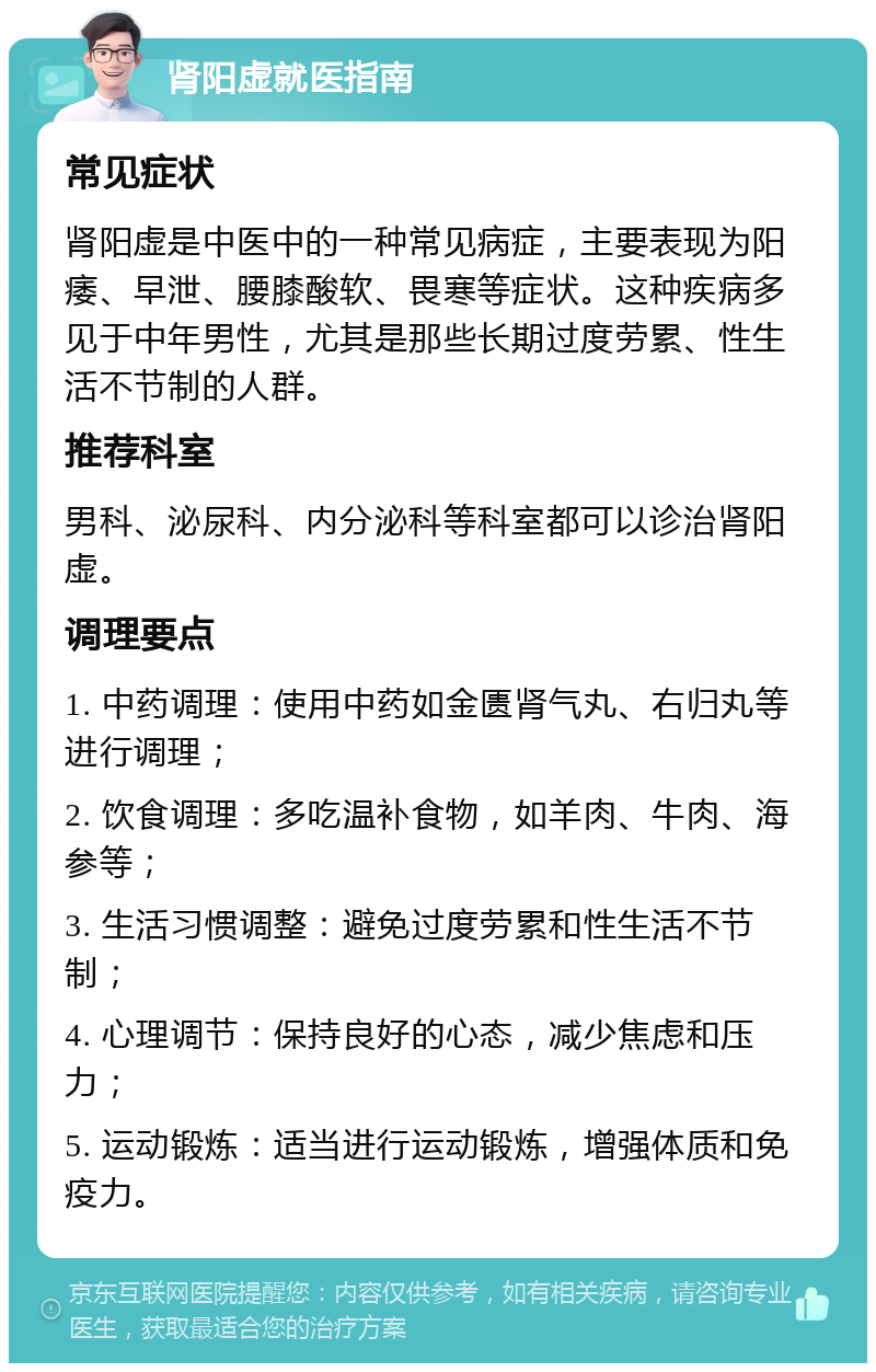 肾阳虚就医指南 常见症状 肾阳虚是中医中的一种常见病症，主要表现为阳痿、早泄、腰膝酸软、畏寒等症状。这种疾病多见于中年男性，尤其是那些长期过度劳累、性生活不节制的人群。 推荐科室 男科、泌尿科、内分泌科等科室都可以诊治肾阳虚。 调理要点 1. 中药调理：使用中药如金匮肾气丸、右归丸等进行调理； 2. 饮食调理：多吃温补食物，如羊肉、牛肉、海参等； 3. 生活习惯调整：避免过度劳累和性生活不节制； 4. 心理调节：保持良好的心态，减少焦虑和压力； 5. 运动锻炼：适当进行运动锻炼，增强体质和免疫力。