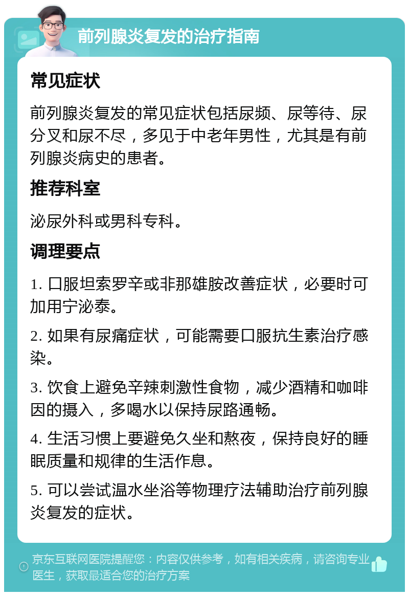 前列腺炎复发的治疗指南 常见症状 前列腺炎复发的常见症状包括尿频、尿等待、尿分叉和尿不尽，多见于中老年男性，尤其是有前列腺炎病史的患者。 推荐科室 泌尿外科或男科专科。 调理要点 1. 口服坦索罗辛或非那雄胺改善症状，必要时可加用宁泌泰。 2. 如果有尿痛症状，可能需要口服抗生素治疗感染。 3. 饮食上避免辛辣刺激性食物，减少酒精和咖啡因的摄入，多喝水以保持尿路通畅。 4. 生活习惯上要避免久坐和熬夜，保持良好的睡眠质量和规律的生活作息。 5. 可以尝试温水坐浴等物理疗法辅助治疗前列腺炎复发的症状。