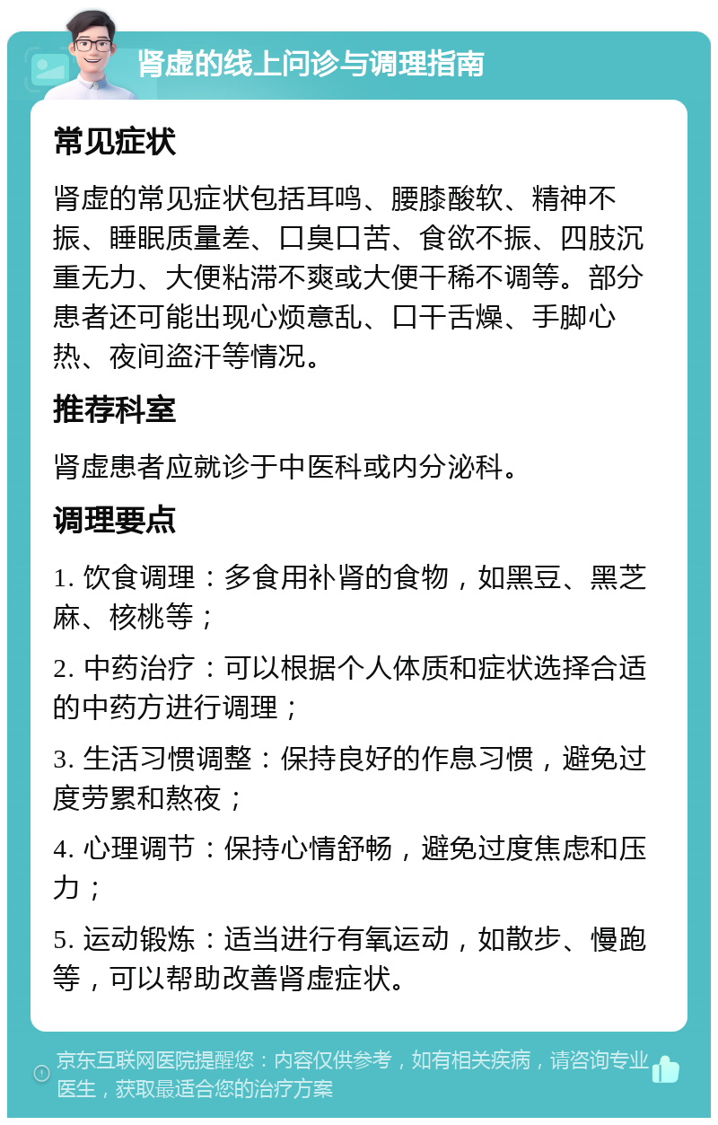 肾虚的线上问诊与调理指南 常见症状 肾虚的常见症状包括耳鸣、腰膝酸软、精神不振、睡眠质量差、口臭口苦、食欲不振、四肢沉重无力、大便粘滞不爽或大便干稀不调等。部分患者还可能出现心烦意乱、口干舌燥、手脚心热、夜间盗汗等情况。 推荐科室 肾虚患者应就诊于中医科或内分泌科。 调理要点 1. 饮食调理：多食用补肾的食物，如黑豆、黑芝麻、核桃等； 2. 中药治疗：可以根据个人体质和症状选择合适的中药方进行调理； 3. 生活习惯调整：保持良好的作息习惯，避免过度劳累和熬夜； 4. 心理调节：保持心情舒畅，避免过度焦虑和压力； 5. 运动锻炼：适当进行有氧运动，如散步、慢跑等，可以帮助改善肾虚症状。