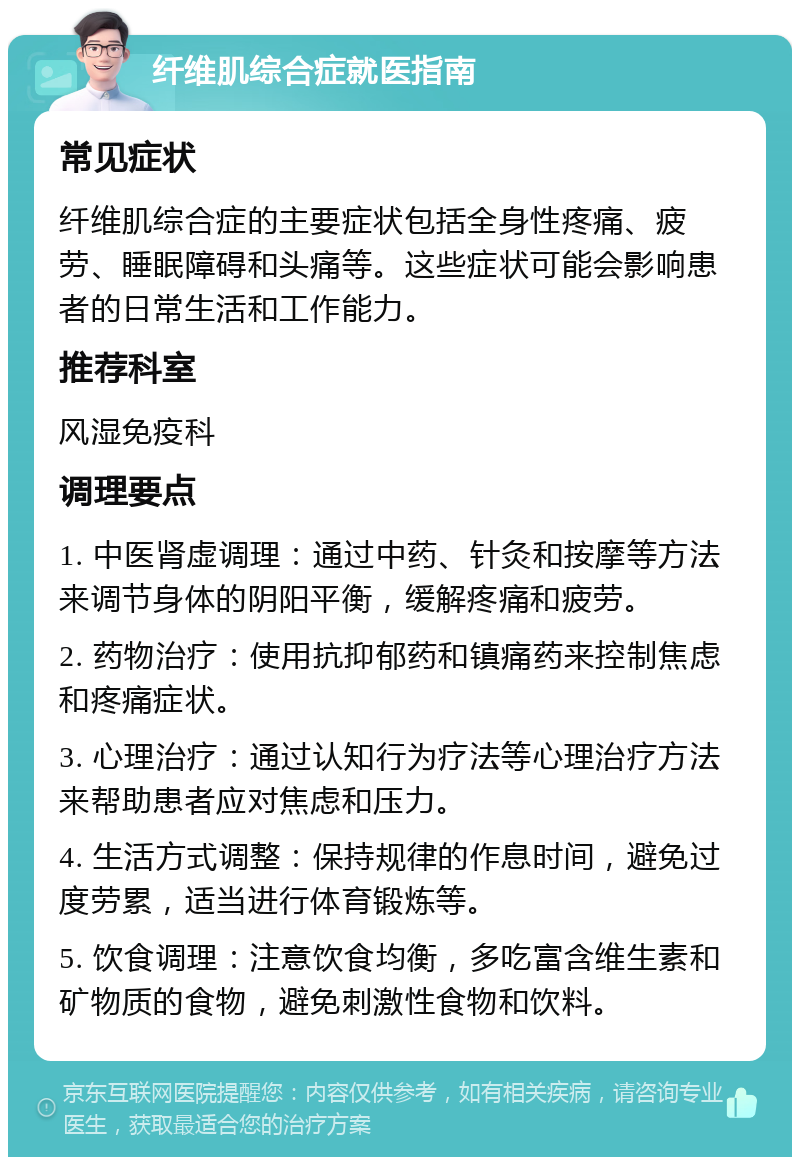 纤维肌综合症就医指南 常见症状 纤维肌综合症的主要症状包括全身性疼痛、疲劳、睡眠障碍和头痛等。这些症状可能会影响患者的日常生活和工作能力。 推荐科室 风湿免疫科 调理要点 1. 中医肾虚调理：通过中药、针灸和按摩等方法来调节身体的阴阳平衡，缓解疼痛和疲劳。 2. 药物治疗：使用抗抑郁药和镇痛药来控制焦虑和疼痛症状。 3. 心理治疗：通过认知行为疗法等心理治疗方法来帮助患者应对焦虑和压力。 4. 生活方式调整：保持规律的作息时间，避免过度劳累，适当进行体育锻炼等。 5. 饮食调理：注意饮食均衡，多吃富含维生素和矿物质的食物，避免刺激性食物和饮料。