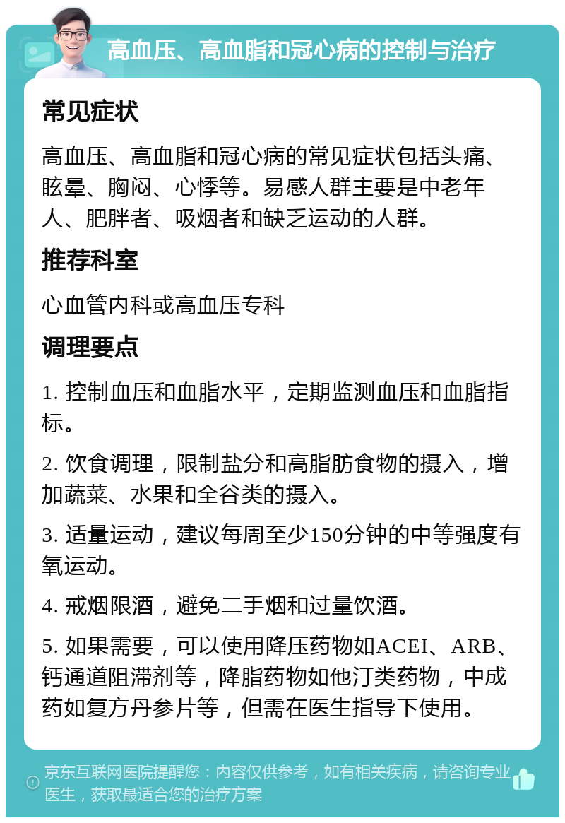 高血压、高血脂和冠心病的控制与治疗 常见症状 高血压、高血脂和冠心病的常见症状包括头痛、眩晕、胸闷、心悸等。易感人群主要是中老年人、肥胖者、吸烟者和缺乏运动的人群。 推荐科室 心血管内科或高血压专科 调理要点 1. 控制血压和血脂水平，定期监测血压和血脂指标。 2. 饮食调理，限制盐分和高脂肪食物的摄入，增加蔬菜、水果和全谷类的摄入。 3. 适量运动，建议每周至少150分钟的中等强度有氧运动。 4. 戒烟限酒，避免二手烟和过量饮酒。 5. 如果需要，可以使用降压药物如ACEI、ARB、钙通道阻滞剂等，降脂药物如他汀类药物，中成药如复方丹参片等，但需在医生指导下使用。