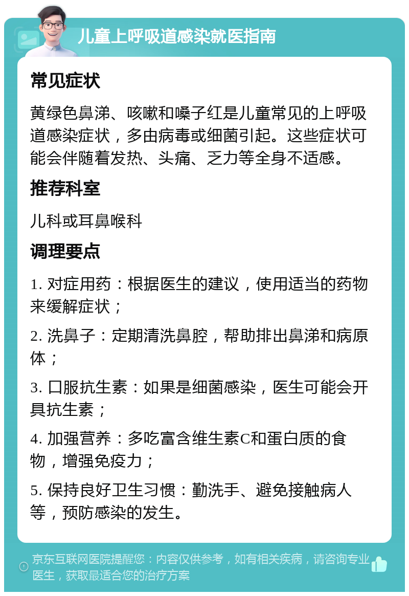 儿童上呼吸道感染就医指南 常见症状 黄绿色鼻涕、咳嗽和嗓子红是儿童常见的上呼吸道感染症状，多由病毒或细菌引起。这些症状可能会伴随着发热、头痛、乏力等全身不适感。 推荐科室 儿科或耳鼻喉科 调理要点 1. 对症用药：根据医生的建议，使用适当的药物来缓解症状； 2. 洗鼻子：定期清洗鼻腔，帮助排出鼻涕和病原体； 3. 口服抗生素：如果是细菌感染，医生可能会开具抗生素； 4. 加强营养：多吃富含维生素C和蛋白质的食物，增强免疫力； 5. 保持良好卫生习惯：勤洗手、避免接触病人等，预防感染的发生。