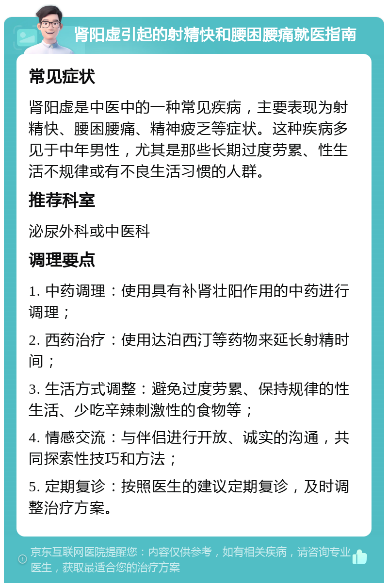 肾阳虚引起的射精快和腰困腰痛就医指南 常见症状 肾阳虚是中医中的一种常见疾病，主要表现为射精快、腰困腰痛、精神疲乏等症状。这种疾病多见于中年男性，尤其是那些长期过度劳累、性生活不规律或有不良生活习惯的人群。 推荐科室 泌尿外科或中医科 调理要点 1. 中药调理：使用具有补肾壮阳作用的中药进行调理； 2. 西药治疗：使用达泊西汀等药物来延长射精时间； 3. 生活方式调整：避免过度劳累、保持规律的性生活、少吃辛辣刺激性的食物等； 4. 情感交流：与伴侣进行开放、诚实的沟通，共同探索性技巧和方法； 5. 定期复诊：按照医生的建议定期复诊，及时调整治疗方案。