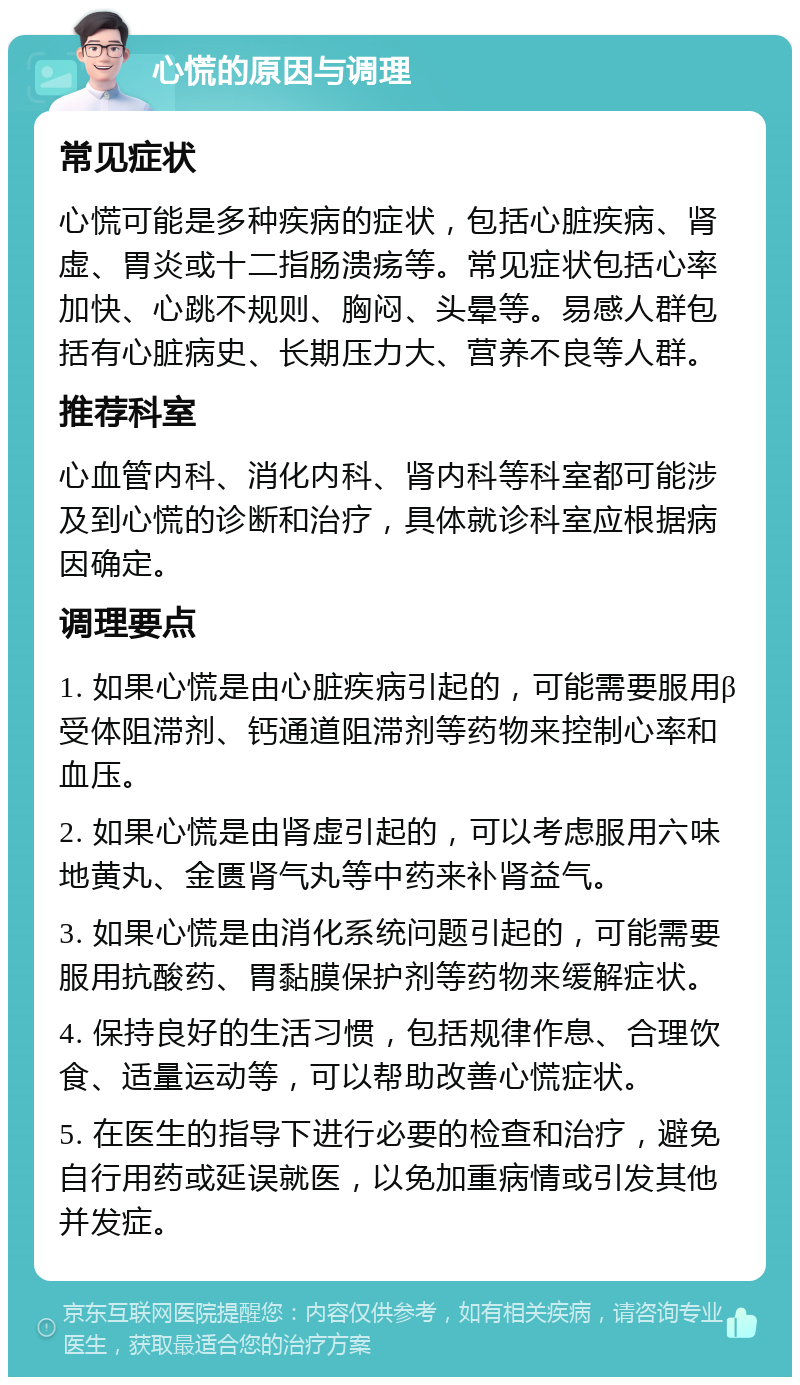 心慌的原因与调理 常见症状 心慌可能是多种疾病的症状，包括心脏疾病、肾虚、胃炎或十二指肠溃疡等。常见症状包括心率加快、心跳不规则、胸闷、头晕等。易感人群包括有心脏病史、长期压力大、营养不良等人群。 推荐科室 心血管内科、消化内科、肾内科等科室都可能涉及到心慌的诊断和治疗，具体就诊科室应根据病因确定。 调理要点 1. 如果心慌是由心脏疾病引起的，可能需要服用β受体阻滞剂、钙通道阻滞剂等药物来控制心率和血压。 2. 如果心慌是由肾虚引起的，可以考虑服用六味地黄丸、金匮肾气丸等中药来补肾益气。 3. 如果心慌是由消化系统问题引起的，可能需要服用抗酸药、胃黏膜保护剂等药物来缓解症状。 4. 保持良好的生活习惯，包括规律作息、合理饮食、适量运动等，可以帮助改善心慌症状。 5. 在医生的指导下进行必要的检查和治疗，避免自行用药或延误就医，以免加重病情或引发其他并发症。