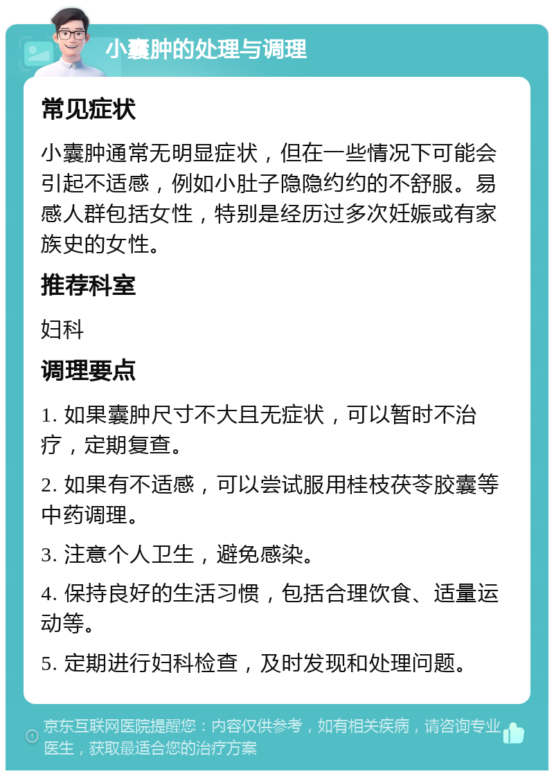 小囊肿的处理与调理 常见症状 小囊肿通常无明显症状，但在一些情况下可能会引起不适感，例如小肚子隐隐约约的不舒服。易感人群包括女性，特别是经历过多次妊娠或有家族史的女性。 推荐科室 妇科 调理要点 1. 如果囊肿尺寸不大且无症状，可以暂时不治疗，定期复查。 2. 如果有不适感，可以尝试服用桂枝茯苓胶囊等中药调理。 3. 注意个人卫生，避免感染。 4. 保持良好的生活习惯，包括合理饮食、适量运动等。 5. 定期进行妇科检查，及时发现和处理问题。