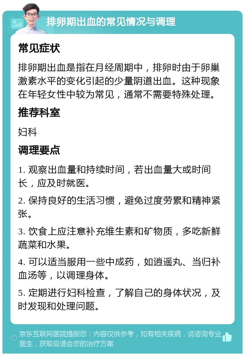 排卵期出血的常见情况与调理 常见症状 排卵期出血是指在月经周期中，排卵时由于卵巢激素水平的变化引起的少量阴道出血。这种现象在年轻女性中较为常见，通常不需要特殊处理。 推荐科室 妇科 调理要点 1. 观察出血量和持续时间，若出血量大或时间长，应及时就医。 2. 保持良好的生活习惯，避免过度劳累和精神紧张。 3. 饮食上应注意补充维生素和矿物质，多吃新鲜蔬菜和水果。 4. 可以适当服用一些中成药，如逍遥丸、当归补血汤等，以调理身体。 5. 定期进行妇科检查，了解自己的身体状况，及时发现和处理问题。