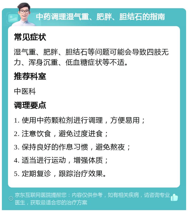 中药调理湿气重、肥胖、胆结石的指南 常见症状 湿气重、肥胖、胆结石等问题可能会导致四肢无力、浑身沉重、低血糖症状等不适。 推荐科室 中医科 调理要点 1. 使用中药颗粒剂进行调理，方便易用； 2. 注意饮食，避免过度进食； 3. 保持良好的作息习惯，避免熬夜； 4. 适当进行运动，增强体质； 5. 定期复诊，跟踪治疗效果。