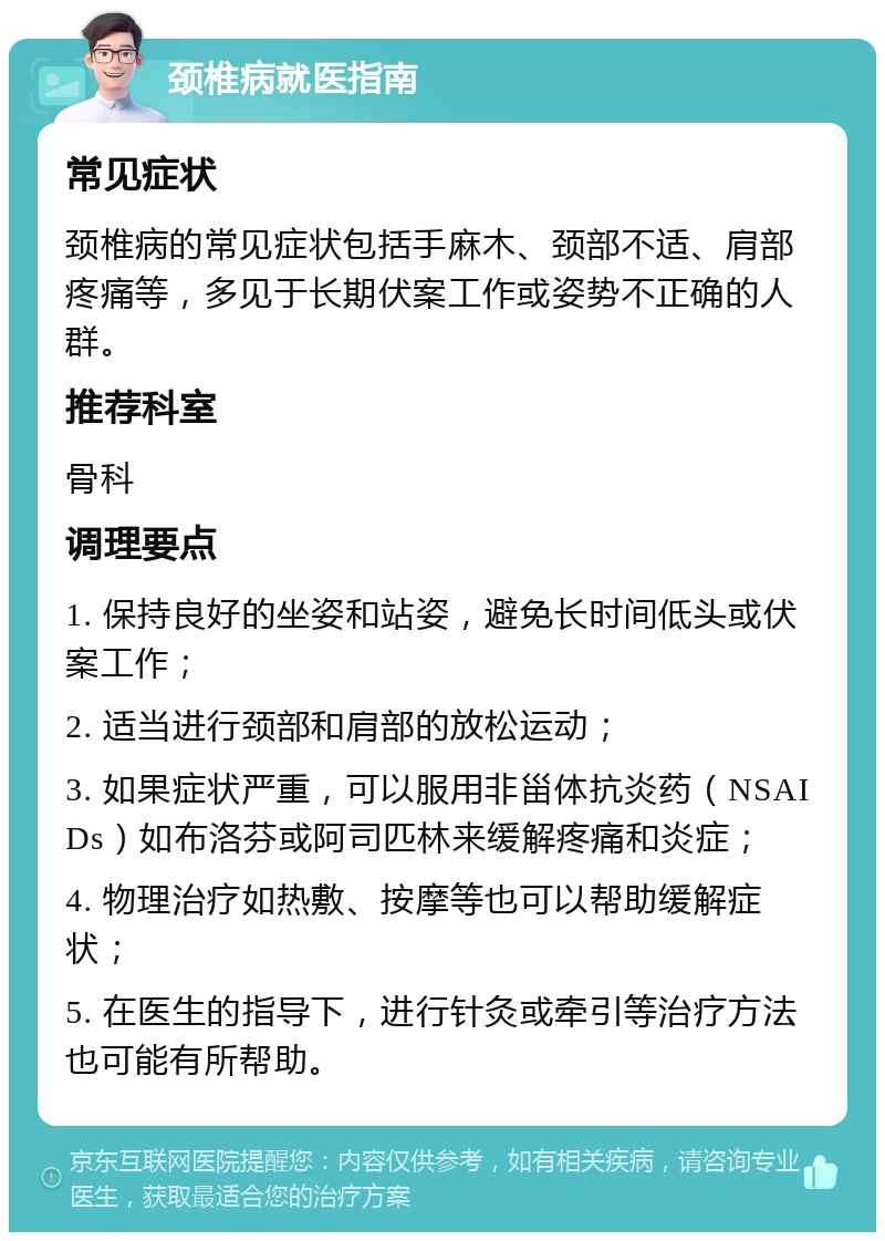 颈椎病就医指南 常见症状 颈椎病的常见症状包括手麻木、颈部不适、肩部疼痛等，多见于长期伏案工作或姿势不正确的人群。 推荐科室 骨科 调理要点 1. 保持良好的坐姿和站姿，避免长时间低头或伏案工作； 2. 适当进行颈部和肩部的放松运动； 3. 如果症状严重，可以服用非甾体抗炎药（NSAIDs）如布洛芬或阿司匹林来缓解疼痛和炎症； 4. 物理治疗如热敷、按摩等也可以帮助缓解症状； 5. 在医生的指导下，进行针灸或牵引等治疗方法也可能有所帮助。