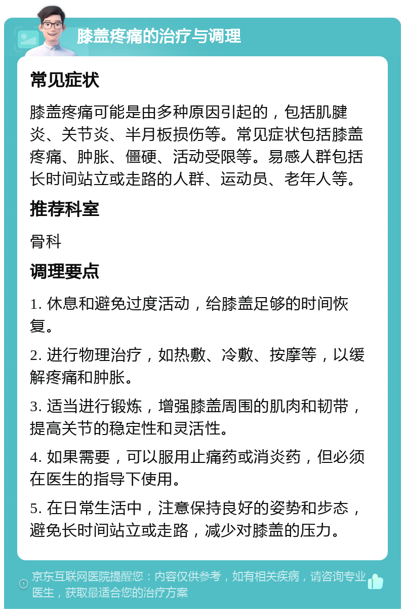 膝盖疼痛的治疗与调理 常见症状 膝盖疼痛可能是由多种原因引起的，包括肌腱炎、关节炎、半月板损伤等。常见症状包括膝盖疼痛、肿胀、僵硬、活动受限等。易感人群包括长时间站立或走路的人群、运动员、老年人等。 推荐科室 骨科 调理要点 1. 休息和避免过度活动，给膝盖足够的时间恢复。 2. 进行物理治疗，如热敷、冷敷、按摩等，以缓解疼痛和肿胀。 3. 适当进行锻炼，增强膝盖周围的肌肉和韧带，提高关节的稳定性和灵活性。 4. 如果需要，可以服用止痛药或消炎药，但必须在医生的指导下使用。 5. 在日常生活中，注意保持良好的姿势和步态，避免长时间站立或走路，减少对膝盖的压力。