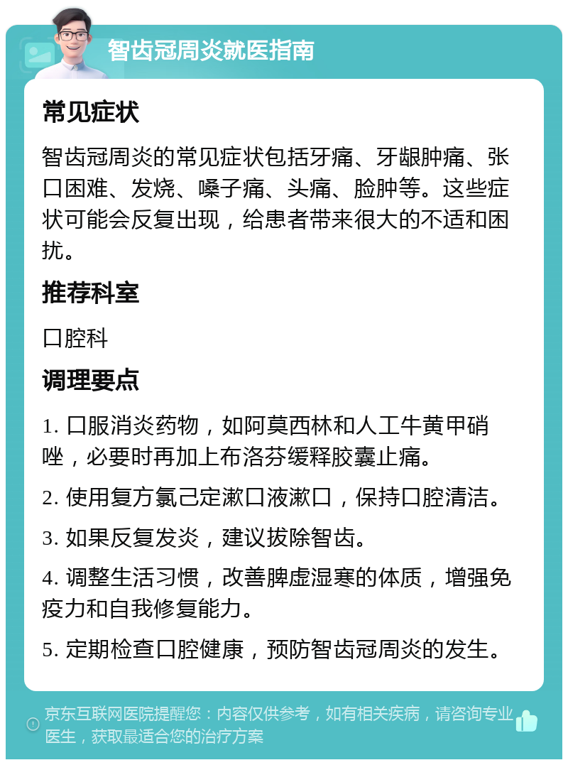 智齿冠周炎就医指南 常见症状 智齿冠周炎的常见症状包括牙痛、牙龈肿痛、张口困难、发烧、嗓子痛、头痛、脸肿等。这些症状可能会反复出现，给患者带来很大的不适和困扰。 推荐科室 口腔科 调理要点 1. 口服消炎药物，如阿莫西林和人工牛黄甲硝唑，必要时再加上布洛芬缓释胶囊止痛。 2. 使用复方氯己定漱口液漱口，保持口腔清洁。 3. 如果反复发炎，建议拔除智齿。 4. 调整生活习惯，改善脾虚湿寒的体质，增强免疫力和自我修复能力。 5. 定期检查口腔健康，预防智齿冠周炎的发生。