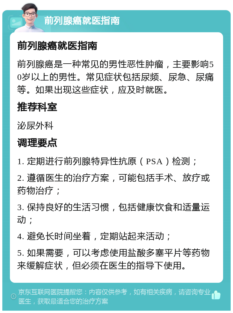 前列腺癌就医指南 前列腺癌就医指南 前列腺癌是一种常见的男性恶性肿瘤，主要影响50岁以上的男性。常见症状包括尿频、尿急、尿痛等。如果出现这些症状，应及时就医。 推荐科室 泌尿外科 调理要点 1. 定期进行前列腺特异性抗原（PSA）检测； 2. 遵循医生的治疗方案，可能包括手术、放疗或药物治疗； 3. 保持良好的生活习惯，包括健康饮食和适量运动； 4. 避免长时间坐着，定期站起来活动； 5. 如果需要，可以考虑使用盐酸多塞平片等药物来缓解症状，但必须在医生的指导下使用。