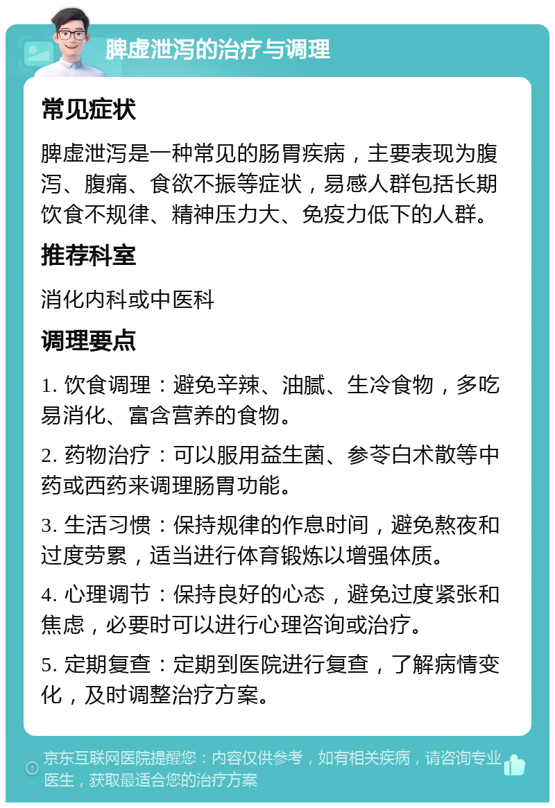 脾虚泄泻的治疗与调理 常见症状 脾虚泄泻是一种常见的肠胃疾病，主要表现为腹泻、腹痛、食欲不振等症状，易感人群包括长期饮食不规律、精神压力大、免疫力低下的人群。 推荐科室 消化内科或中医科 调理要点 1. 饮食调理：避免辛辣、油腻、生冷食物，多吃易消化、富含营养的食物。 2. 药物治疗：可以服用益生菌、参苓白术散等中药或西药来调理肠胃功能。 3. 生活习惯：保持规律的作息时间，避免熬夜和过度劳累，适当进行体育锻炼以增强体质。 4. 心理调节：保持良好的心态，避免过度紧张和焦虑，必要时可以进行心理咨询或治疗。 5. 定期复查：定期到医院进行复查，了解病情变化，及时调整治疗方案。