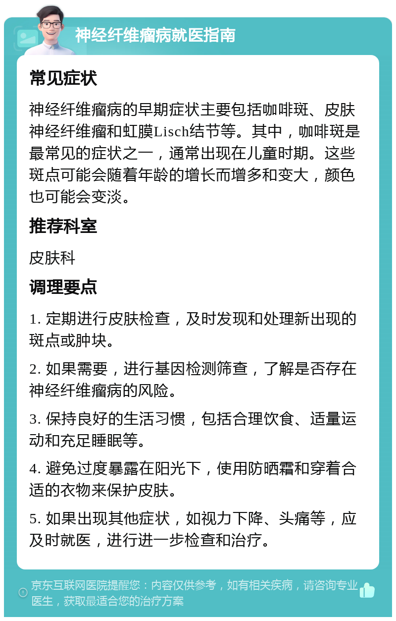 神经纤维瘤病就医指南 常见症状 神经纤维瘤病的早期症状主要包括咖啡斑、皮肤神经纤维瘤和虹膜Lisch结节等。其中，咖啡斑是最常见的症状之一，通常出现在儿童时期。这些斑点可能会随着年龄的增长而增多和变大，颜色也可能会变淡。 推荐科室 皮肤科 调理要点 1. 定期进行皮肤检查，及时发现和处理新出现的斑点或肿块。 2. 如果需要，进行基因检测筛查，了解是否存在神经纤维瘤病的风险。 3. 保持良好的生活习惯，包括合理饮食、适量运动和充足睡眠等。 4. 避免过度暴露在阳光下，使用防晒霜和穿着合适的衣物来保护皮肤。 5. 如果出现其他症状，如视力下降、头痛等，应及时就医，进行进一步检查和治疗。