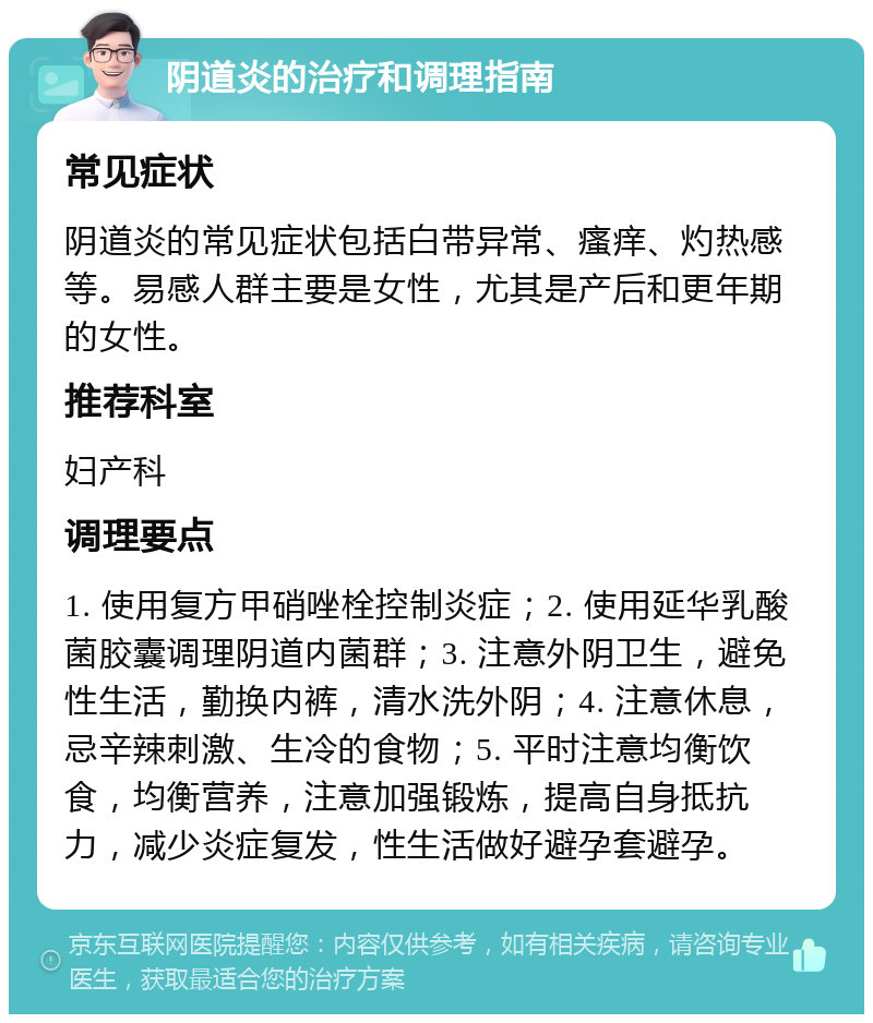 阴道炎的治疗和调理指南 常见症状 阴道炎的常见症状包括白带异常、瘙痒、灼热感等。易感人群主要是女性，尤其是产后和更年期的女性。 推荐科室 妇产科 调理要点 1. 使用复方甲硝唑栓控制炎症；2. 使用延华乳酸菌胶囊调理阴道内菌群；3. 注意外阴卫生，避免性生活，勤换内裤，清水洗外阴；4. 注意休息，忌辛辣刺激、生冷的食物；5. 平时注意均衡饮食，均衡营养，注意加强锻炼，提高自身抵抗力，减少炎症复发，性生活做好避孕套避孕。