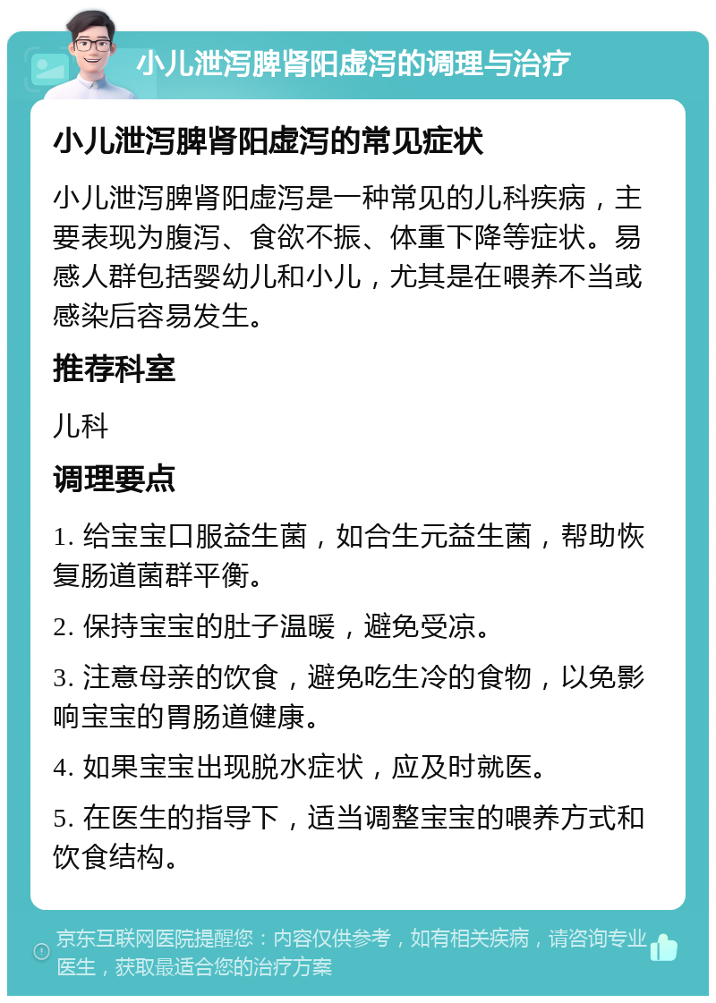 小儿泄泻脾肾阳虚泻的调理与治疗 小儿泄泻脾肾阳虚泻的常见症状 小儿泄泻脾肾阳虚泻是一种常见的儿科疾病，主要表现为腹泻、食欲不振、体重下降等症状。易感人群包括婴幼儿和小儿，尤其是在喂养不当或感染后容易发生。 推荐科室 儿科 调理要点 1. 给宝宝口服益生菌，如合生元益生菌，帮助恢复肠道菌群平衡。 2. 保持宝宝的肚子温暖，避免受凉。 3. 注意母亲的饮食，避免吃生冷的食物，以免影响宝宝的胃肠道健康。 4. 如果宝宝出现脱水症状，应及时就医。 5. 在医生的指导下，适当调整宝宝的喂养方式和饮食结构。