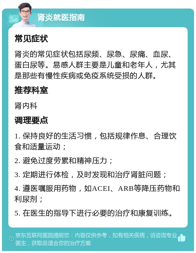 肾炎就医指南 常见症状 肾炎的常见症状包括尿频、尿急、尿痛、血尿、蛋白尿等。易感人群主要是儿童和老年人，尤其是那些有慢性疾病或免疫系统受损的人群。 推荐科室 肾内科 调理要点 1. 保持良好的生活习惯，包括规律作息、合理饮食和适量运动； 2. 避免过度劳累和精神压力； 3. 定期进行体检，及时发现和治疗肾脏问题； 4. 遵医嘱服用药物，如ACEI、ARB等降压药物和利尿剂； 5. 在医生的指导下进行必要的治疗和康复训练。