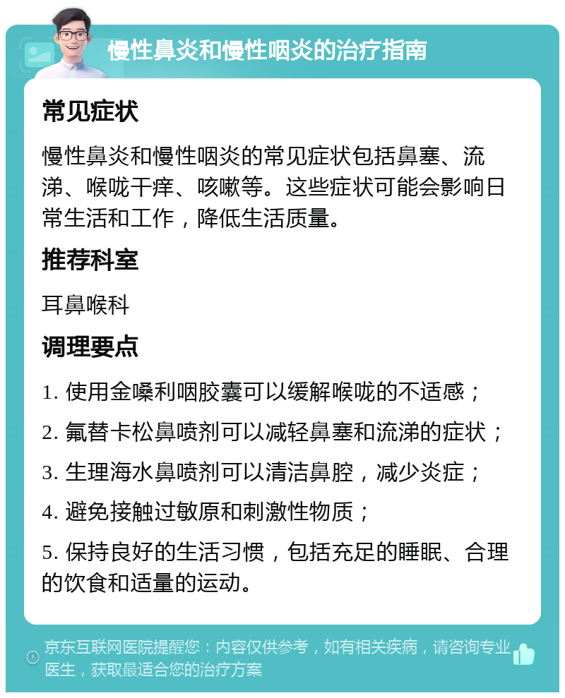 慢性鼻炎和慢性咽炎的治疗指南 常见症状 慢性鼻炎和慢性咽炎的常见症状包括鼻塞、流涕、喉咙干痒、咳嗽等。这些症状可能会影响日常生活和工作，降低生活质量。 推荐科室 耳鼻喉科 调理要点 1. 使用金嗓利咽胶囊可以缓解喉咙的不适感； 2. 氟替卡松鼻喷剂可以减轻鼻塞和流涕的症状； 3. 生理海水鼻喷剂可以清洁鼻腔，减少炎症； 4. 避免接触过敏原和刺激性物质； 5. 保持良好的生活习惯，包括充足的睡眠、合理的饮食和适量的运动。