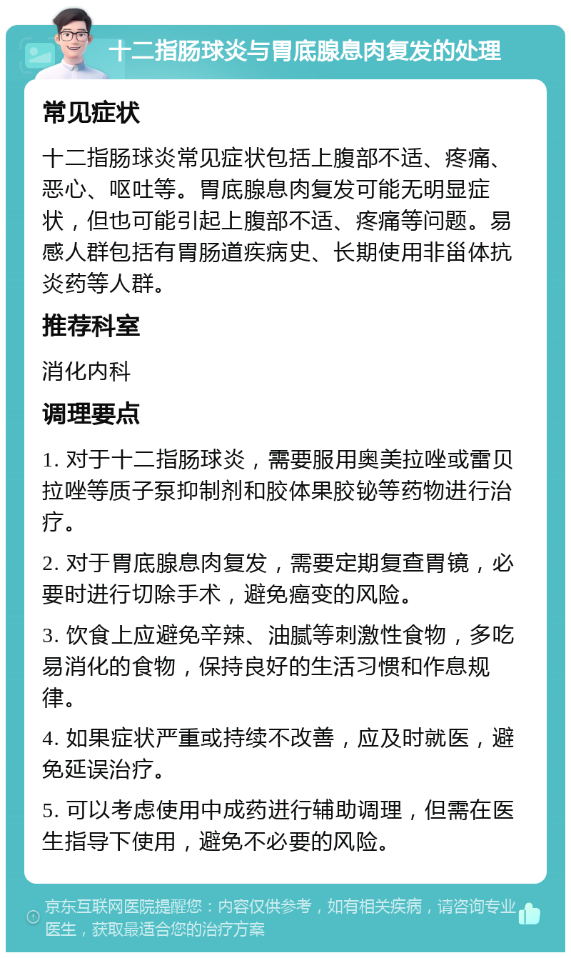 十二指肠球炎与胃底腺息肉复发的处理 常见症状 十二指肠球炎常见症状包括上腹部不适、疼痛、恶心、呕吐等。胃底腺息肉复发可能无明显症状，但也可能引起上腹部不适、疼痛等问题。易感人群包括有胃肠道疾病史、长期使用非甾体抗炎药等人群。 推荐科室 消化内科 调理要点 1. 对于十二指肠球炎，需要服用奥美拉唑或雷贝拉唑等质子泵抑制剂和胶体果胶铋等药物进行治疗。 2. 对于胃底腺息肉复发，需要定期复查胃镜，必要时进行切除手术，避免癌变的风险。 3. 饮食上应避免辛辣、油腻等刺激性食物，多吃易消化的食物，保持良好的生活习惯和作息规律。 4. 如果症状严重或持续不改善，应及时就医，避免延误治疗。 5. 可以考虑使用中成药进行辅助调理，但需在医生指导下使用，避免不必要的风险。