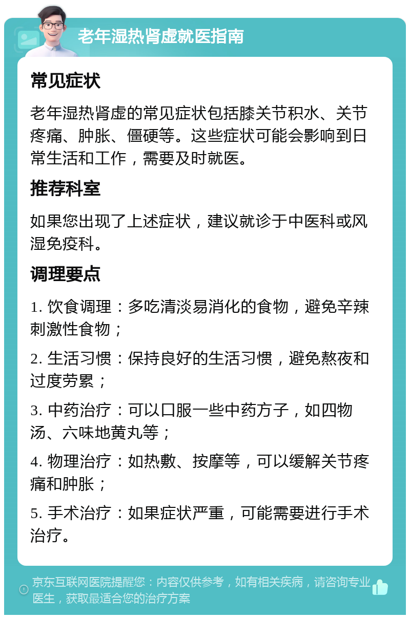 老年湿热肾虚就医指南 常见症状 老年湿热肾虚的常见症状包括膝关节积水、关节疼痛、肿胀、僵硬等。这些症状可能会影响到日常生活和工作，需要及时就医。 推荐科室 如果您出现了上述症状，建议就诊于中医科或风湿免疫科。 调理要点 1. 饮食调理：多吃清淡易消化的食物，避免辛辣刺激性食物； 2. 生活习惯：保持良好的生活习惯，避免熬夜和过度劳累； 3. 中药治疗：可以口服一些中药方子，如四物汤、六味地黄丸等； 4. 物理治疗：如热敷、按摩等，可以缓解关节疼痛和肿胀； 5. 手术治疗：如果症状严重，可能需要进行手术治疗。