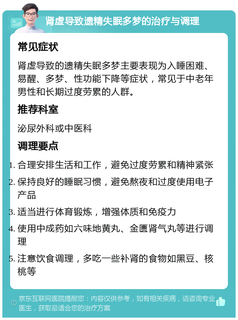 肾虚导致遗精失眠多梦的治疗与调理 常见症状 肾虚导致的遗精失眠多梦主要表现为入睡困难、易醒、多梦、性功能下降等症状，常见于中老年男性和长期过度劳累的人群。 推荐科室 泌尿外科或中医科 调理要点 合理安排生活和工作，避免过度劳累和精神紧张 保持良好的睡眠习惯，避免熬夜和过度使用电子产品 适当进行体育锻炼，增强体质和免疫力 使用中成药如六味地黄丸、金匮肾气丸等进行调理 注意饮食调理，多吃一些补肾的食物如黑豆、核桃等