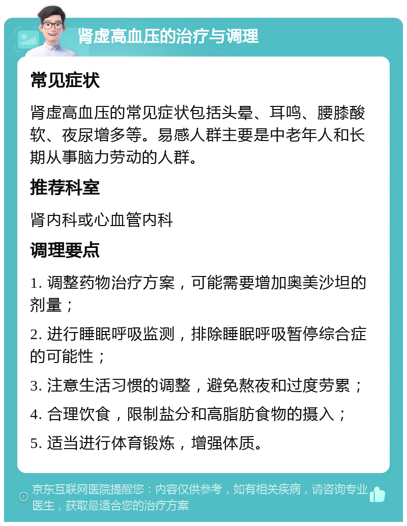 肾虚高血压的治疗与调理 常见症状 肾虚高血压的常见症状包括头晕、耳鸣、腰膝酸软、夜尿增多等。易感人群主要是中老年人和长期从事脑力劳动的人群。 推荐科室 肾内科或心血管内科 调理要点 1. 调整药物治疗方案，可能需要增加奥美沙坦的剂量； 2. 进行睡眠呼吸监测，排除睡眠呼吸暂停综合症的可能性； 3. 注意生活习惯的调整，避免熬夜和过度劳累； 4. 合理饮食，限制盐分和高脂肪食物的摄入； 5. 适当进行体育锻炼，增强体质。