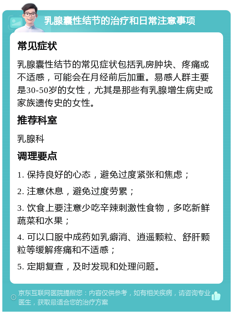 乳腺囊性结节的治疗和日常注意事项 常见症状 乳腺囊性结节的常见症状包括乳房肿块、疼痛或不适感，可能会在月经前后加重。易感人群主要是30-50岁的女性，尤其是那些有乳腺增生病史或家族遗传史的女性。 推荐科室 乳腺科 调理要点 1. 保持良好的心态，避免过度紧张和焦虑； 2. 注意休息，避免过度劳累； 3. 饮食上要注意少吃辛辣刺激性食物，多吃新鲜蔬菜和水果； 4. 可以口服中成药如乳癖消、逍遥颗粒、舒肝颗粒等缓解疼痛和不适感； 5. 定期复查，及时发现和处理问题。