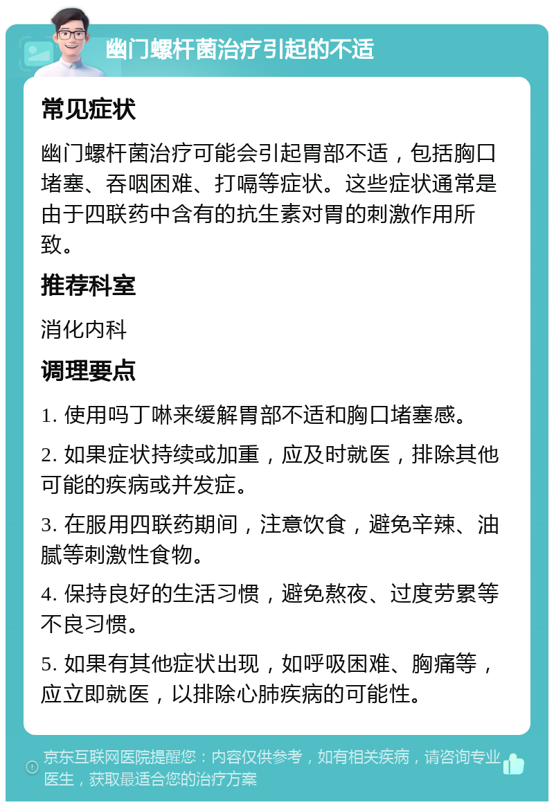 幽门螺杆菌治疗引起的不适 常见症状 幽门螺杆菌治疗可能会引起胃部不适，包括胸口堵塞、吞咽困难、打嗝等症状。这些症状通常是由于四联药中含有的抗生素对胃的刺激作用所致。 推荐科室 消化内科 调理要点 1. 使用吗丁啉来缓解胃部不适和胸口堵塞感。 2. 如果症状持续或加重，应及时就医，排除其他可能的疾病或并发症。 3. 在服用四联药期间，注意饮食，避免辛辣、油腻等刺激性食物。 4. 保持良好的生活习惯，避免熬夜、过度劳累等不良习惯。 5. 如果有其他症状出现，如呼吸困难、胸痛等，应立即就医，以排除心肺疾病的可能性。