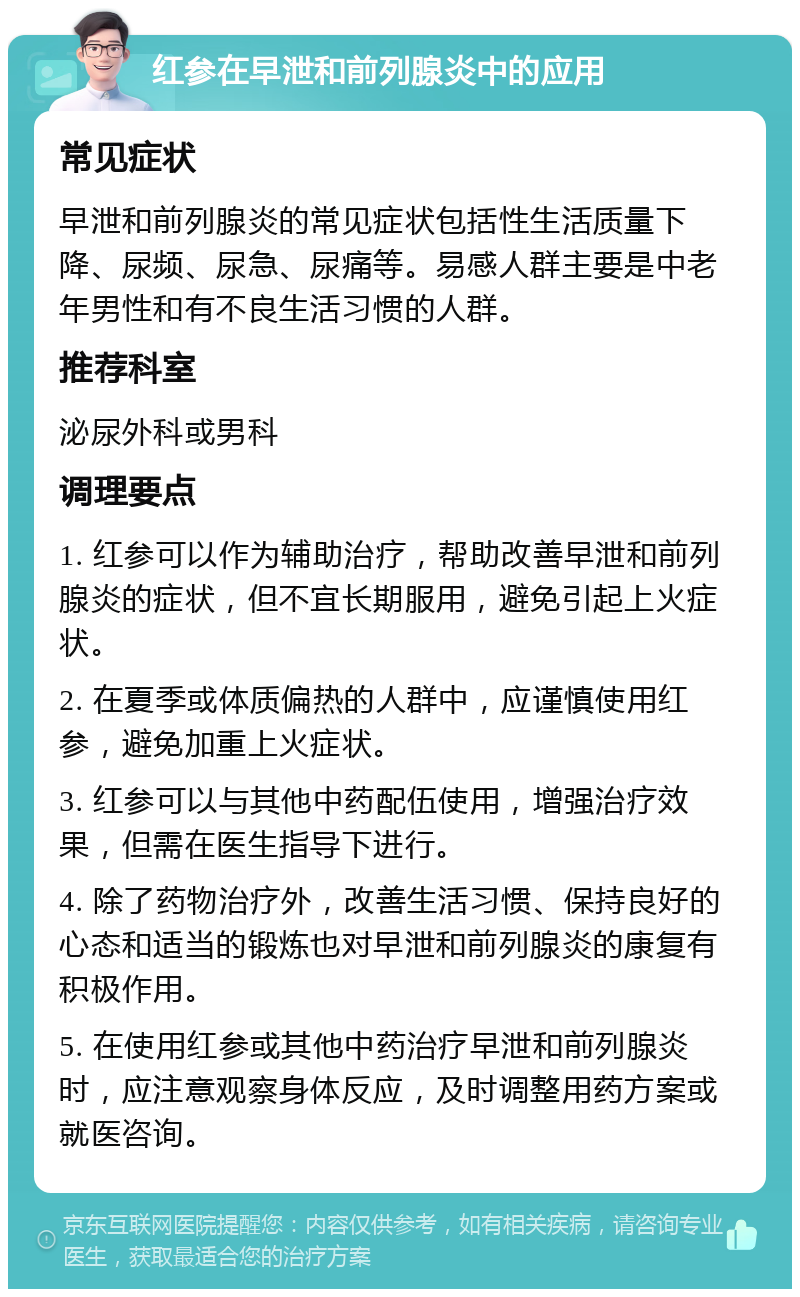 红参在早泄和前列腺炎中的应用 常见症状 早泄和前列腺炎的常见症状包括性生活质量下降、尿频、尿急、尿痛等。易感人群主要是中老年男性和有不良生活习惯的人群。 推荐科室 泌尿外科或男科 调理要点 1. 红参可以作为辅助治疗，帮助改善早泄和前列腺炎的症状，但不宜长期服用，避免引起上火症状。 2. 在夏季或体质偏热的人群中，应谨慎使用红参，避免加重上火症状。 3. 红参可以与其他中药配伍使用，增强治疗效果，但需在医生指导下进行。 4. 除了药物治疗外，改善生活习惯、保持良好的心态和适当的锻炼也对早泄和前列腺炎的康复有积极作用。 5. 在使用红参或其他中药治疗早泄和前列腺炎时，应注意观察身体反应，及时调整用药方案或就医咨询。