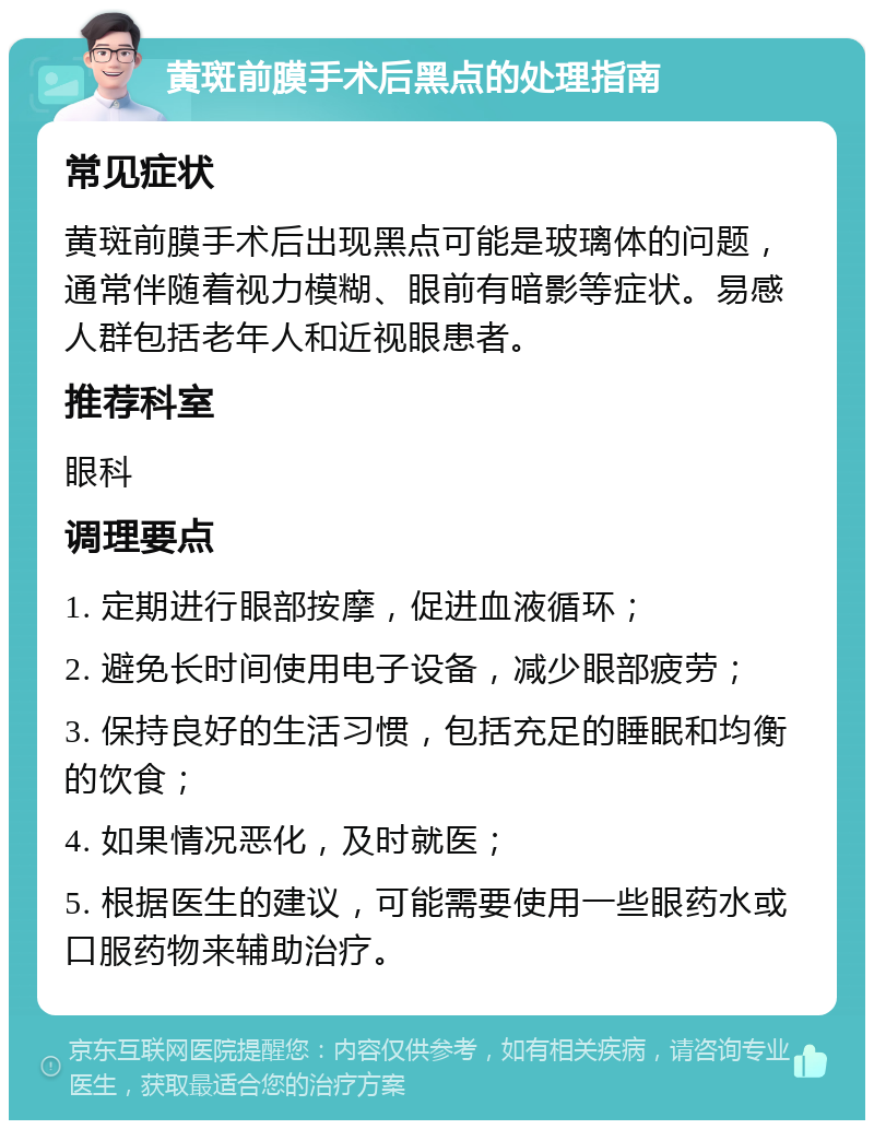 黄斑前膜手术后黑点的处理指南 常见症状 黄斑前膜手术后出现黑点可能是玻璃体的问题，通常伴随着视力模糊、眼前有暗影等症状。易感人群包括老年人和近视眼患者。 推荐科室 眼科 调理要点 1. 定期进行眼部按摩，促进血液循环； 2. 避免长时间使用电子设备，减少眼部疲劳； 3. 保持良好的生活习惯，包括充足的睡眠和均衡的饮食； 4. 如果情况恶化，及时就医； 5. 根据医生的建议，可能需要使用一些眼药水或口服药物来辅助治疗。